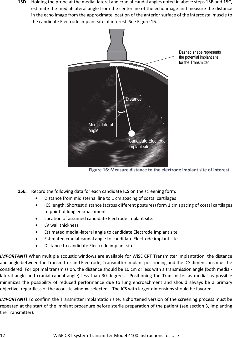 12 WiSECRTSystemTransmitterModel4100InstructionsforUse15D. Holdingtheprobeatthemedial‐lateralandcranial‐caudalanglesnotedinabovesteps15Band15C,estimatethemedial‐lateralanglefromthecenterlineoftheechoimageandmeasurethedistanceintheechoimagefromtheapproximatelocationoftheanteriorsurfaceoftheintercostalmuscletothecandidateElectrodeimplantsiteofinterest.SeeFigure16.Figure16:Measuredistancetotheelectrodeimplantsiteofinterest15E. RecordthefollowingdataforeachcandidateICSonthescreeningform: Distancefrommidsternallineto1cmspacingofcostalcartilages ICSlength:Shortestdistance(acrossdifferentpostures)form1cmspacingofcostalcartilagestopointoflungencroachment LocationofassumedcandidateElectrodeimplantsite. LVwallthickness Estimatedmedial‐lateralangletocandidateElectrodeimplantsite Estimatedcranial‐caudalangletocandidateElectrodeimplantsite DistancetocandidateElectrodeimplantsiteIMPORTANT!WhenmultipleacousticwindowsareavailableforWiSECRTTransmitterimplantation,thedistanceandanglebetweentheTransmitterandElectrode,TransmitterimplantpositioningandtheICSdimensionsmustbeconsidered.Foroptimaltransmission,thedistanceshouldbe10cmorlesswithatransmissionangle(bothmedial‐lateral angle and cranial‐caudal angle) less than 30 degrees.  Positioning the Transmitter as medial as possibleminimizes the possibility of reduced performance due to lung encroachment and should always be a primaryobjective,regardlessoftheacousticwindowselected.TheICSwithlargerdimensionsshouldbefavored.IMPORTANT!ToconfirmtheTransmitterimplantationsite,ashortenedversionofthescreeningprocessmustberepeatedatthestartoftheimplantprocedurebeforesterilepreparationofthepatient(seesection3,ImplantingtheTransmitter).Candidate Electrode implant site Distance Medial-lateral angle Dashed shape represents the potential implant site for the Transmitter  