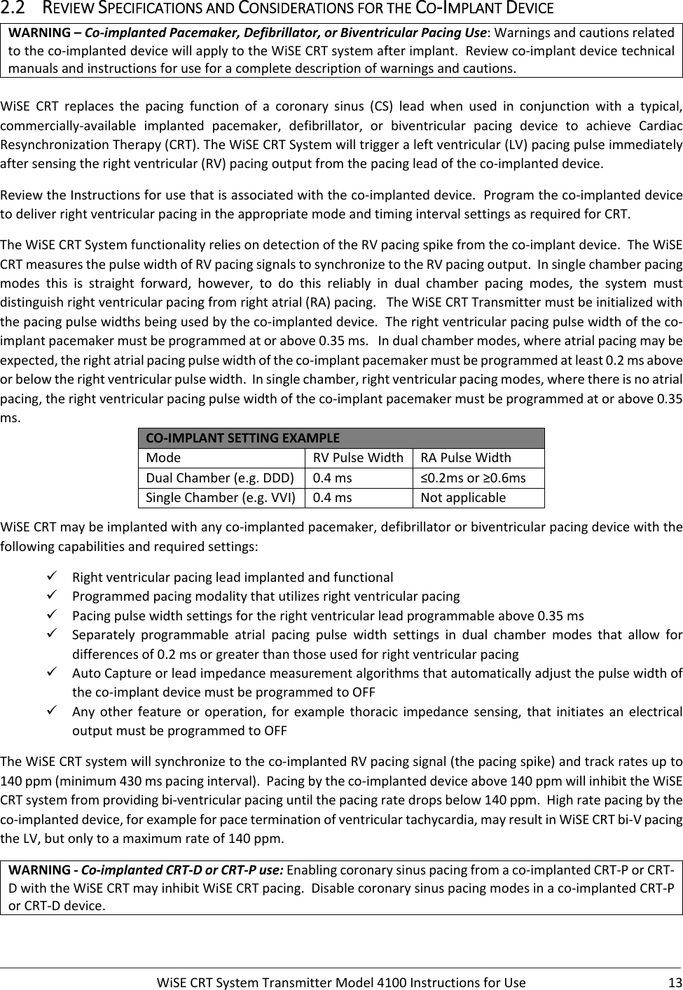  WiSECRTSystemTransmitterModel4100InstructionsforUse 132.2 REVIEWSPECIFICATIONSANDCONSIDERATIONSFORTHECO‐IMPLANTDEVICEWARNING–Co‐implantedPacemaker,Defibrillator,orBiventricularPacingUse:Warningsandcautionsrelatedtotheco‐implanteddevicewillapplytotheWiSECRTsystemafterimplant.Reviewco‐implantdevicetechnicalmanualsandinstructionsforuseforacompletedescriptionofwarningsandcautions.WiSECRTreplacesthepacingfunctionofacoronarysinus(CS)lead when used in conjunction with a typical,commercially‐available implanted pacemaker, defibrillator, or biventricular pacing device to achieve CardiacResynchronizationTherapy(CRT).TheWiSECRTSystemwilltriggeraleftventricular(LV)pacingpulseimmediatelyaftersensingtherightventricular(RV)pacingoutputfromthepacingleadoftheco‐implanteddevice.ReviewtheInstructionsforusethatisassociatedwiththeco‐implanteddevice.Programtheco‐implanteddevicetodeliverrightventricularpacingintheappropriatemodeandtimingintervalsettingsasrequiredforCRT.TheWiSECRTSystemfunctionalityreliesondetectionoftheRVpacingspikefromtheco‐implantdevice.TheWiSECRTmeasuresthepulsewidthofRVpacingsignalstosynchronizetotheRVpacingoutput.Insinglechamberpacingmodes this is straight forward, however, to do this reliably in dual chamber pacing modes, the system mustdistinguishrightventricularpacingfromrightatrial(RA)pacing.TheWiSECRTTransmittermustbeinitializedwiththepacingpulsewidthsbeingusedbytheco‐implanteddevice.Therightventricularpacingpulsewidthoftheco‐implantpacemakermustbeprogrammedatorabove0.35ms.Indualchambermodes,whereatrialpacingmaybeexpected,therightatrialpacingpulsewidthoftheco‐implantpacemakermustbeprogrammedatleast0.2msaboveorbelowtherightventricularpulsewidth.Insinglechamber,rightventricularpacingmodes,wherethereisnoatrialpacing,therightventricularpacingpulsewidthoftheco‐implantpacemakermustbeprogrammedatorabove0.35ms.CO‐IMPLANTSETTINGEXAMPLEMode RVPulseWidth RAPulseWidthDualChamber(e.g.DDD) 0.4ms ≤0.2msor≥0.6msSingleChamber(e.g.VVI) 0.4ms NotapplicableWiSECRTmaybeimplantedwithanyco‐implantedpacemaker,defibrillatororbiventricularpacingdevicewiththefollowingcapabilitiesandrequiredsettings: Rightventricularpacingleadimplantedandfunctional Programmedpacingmodalitythatutilizesrightventricularpacing Pacingpulsewidthsettingsfortherightventricularleadprogrammableabove0.35ms Separately programmable atrial pacing pulse width settings in dual chamber modes that allow fordifferencesof0.2msorgreaterthanthoseusedforrightventricularpacing AutoCaptureorleadimpedancemeasurementalgorithmsthatautomaticallyadjustthepulsewidthoftheco‐implantdevicemustbeprogrammedtoOFF Any other feature or operation, for example thoracic impedance sensing, that initiates an electricaloutputmustbeprogrammedtoOFFTheWiSECRTsystemwillsynchronizetotheco‐implantedRVpacingsignal(thepacingspike)andtrackratesupto140ppm(minimum430mspacinginterval).Pacingbytheco‐implanteddeviceabove140ppmwillinhibittheWiSECRTsystemfromprovidingbi‐ventricularpacinguntilthepacingratedropsbelow140ppm.Highratepacingbytheco‐implanteddevice,forexampleforpaceterminationofventriculartachycardia,mayresultinWiSECRTbi‐VpacingtheLV,butonlytoamaximumrateof140ppm.WARNING‐Co‐implantedCRT‐DorCRT‐Puse:Enablingcoronarysinuspacingfromaco‐implantedCRT‐PorCRT‐DwiththeWiSECRTmayinhibitWiSECRTpacing.Disablecoronarysinuspacingmodesinaco‐implantedCRT‐PorCRT‐Ddevice.