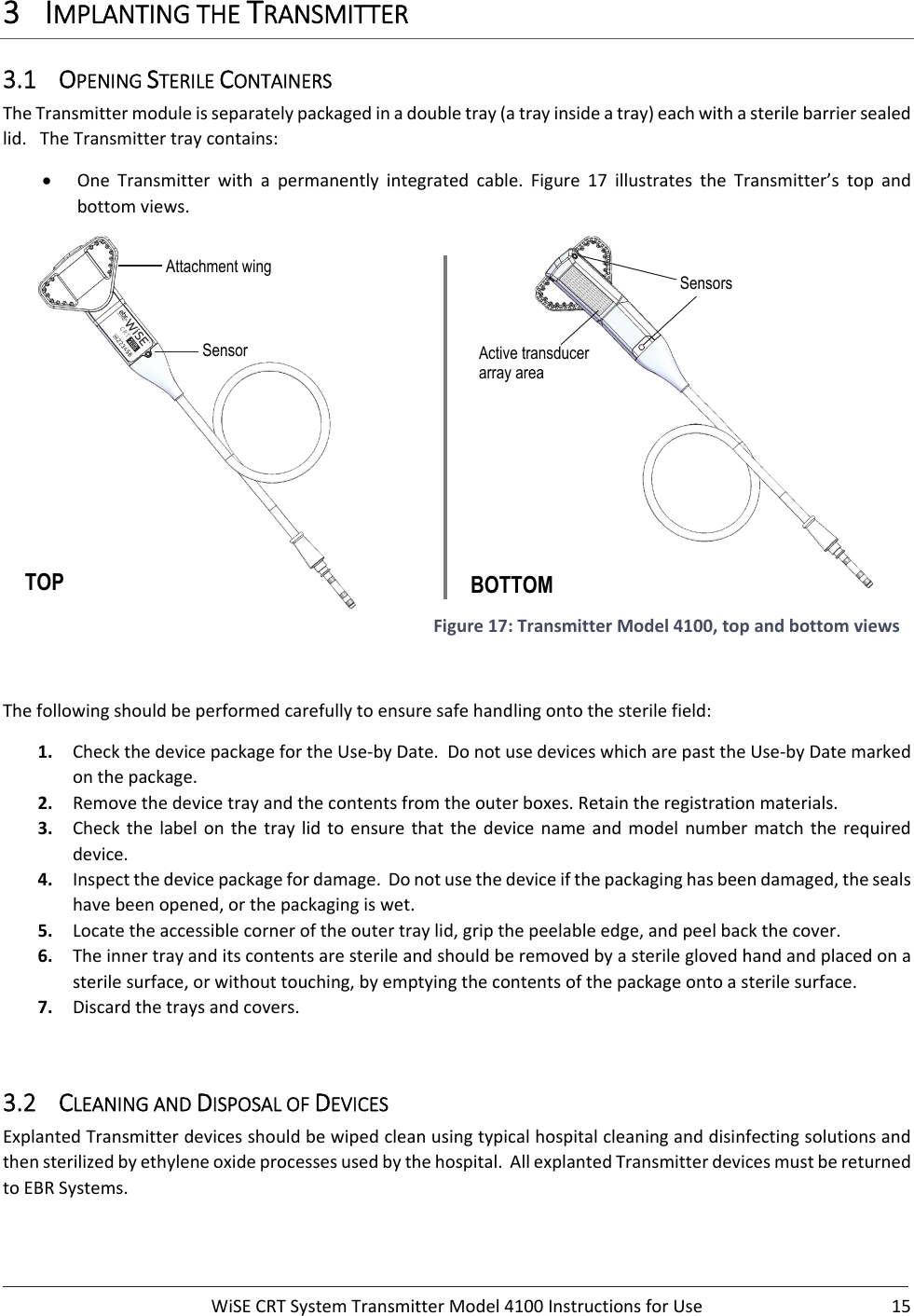  WiSECRTSystemTransmitterModel4100InstructionsforUse 153 IMPLANTINGTHETRANSMITTER3.1 OPENINGSTERILECONTAINERSTheTransmittermoduleisseparatelypackagedinadoubletray(atrayinsideatray)eachwithasterilebarriersealedlid.TheTransmittertraycontains: One Transmitter with a permanently integrated cable. Figure 17 illustrates the Transmitter’s top andbottomviews. Figure17:TransmitterModel4100,topandbottomviewsThefollowingshouldbeperformedcarefullytoensuresafehandlingontothesterilefield:1. CheckthedevicepackagefortheUse‐byDate.DonotusedeviceswhicharepasttheUse‐byDatemarkedonthepackage.2. Removethedevicetrayandthecontentsfromtheouterboxes.Retaintheregistrationmaterials.3. Checkthelabelonthetraylidtoensurethatthedevicenameand model number match the requireddevice.4. Inspectthedevicepackagefordamage.Donotusethedeviceifthepackaginghasbeendamaged,thesealshavebeenopened,orthepackagingiswet.5. Locatetheaccessiblecorneroftheoutertraylid,gripthepeelableedge,andpeelbackthecover.6. Theinnertrayanditscontentsaresterileandshouldberemovedbyasterileglovedhandandplacedonasterilesurface,orwithouttouching,byemptyingthecontentsofthepackageontoasterilesurface.7. Discardthetraysandcovers.3.2 CLEANINGANDDISPOSALOFDEVICESExplantedTransmitterdevicesshouldbewipedcleanusingtypicalhospitalcleaninganddisinfectingsolutionsandthensterilizedbyethyleneoxideprocessesusedbythehospital.AllexplantedTransmitterdevicesmustbereturnedtoEBRSystems.BOTTOM TOP Active transducer array area Sensors Sensor Attachment wing 