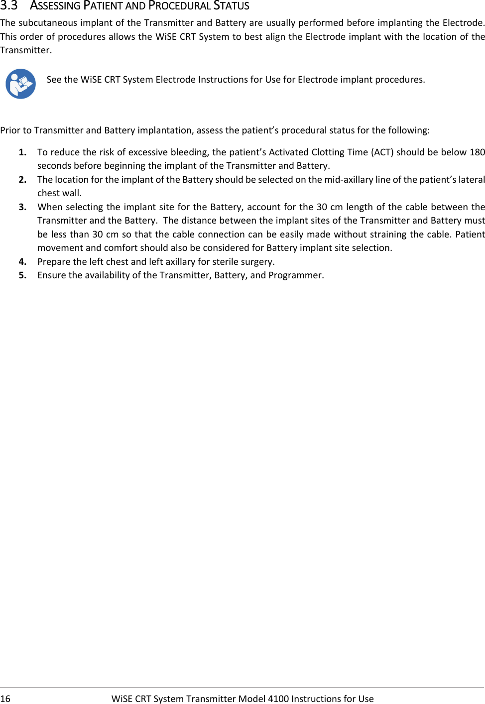 16 WiSECRTSystemTransmitterModel4100InstructionsforUse3.3 ASSESSINGPATIENTANDPROCEDURALSTATUSThesubcutaneousimplantoftheTransmitterandBatteryareusuallyperformedbeforeimplantingtheElectrode.ThisorderofproceduresallowstheWiSECRTSystemtobestaligntheElectrodeimplantwiththelocationoftheTransmitter.SeetheWiSECRTSystemElectrodeInstructionsforUseforElectrodeimplantprocedures.PriortoTransmitterandBatteryimplantation,assessthepatient’sproceduralstatusforthefollowing:1. Toreducetheriskofexcessivebleeding,thepatient’sActivatedClottingTime(ACT)shouldbebelow180secondsbeforebeginningtheimplantoftheTransmitterandBattery.2. ThelocationfortheimplantoftheBatteryshouldbeselectedonthemid‐axillarylineofthepatient’slateralchestwall.3. WhenselectingtheimplantsitefortheBattery,accountforthe30cmlengthofthecablebetweentheTransmitterandtheBattery.ThedistancebetweentheimplantsitesoftheTransmitterandBatterymustbelessthan30cmsothatthecableconnectioncanbeeasilymadewithoutstrainingthecable.PatientmovementandcomfortshouldalsobeconsideredforBatteryimplantsiteselection.4. Preparetheleftchestandleftaxillaryforsterilesurgery.5. EnsuretheavailabilityoftheTransmitter,Battery,andProgrammer.