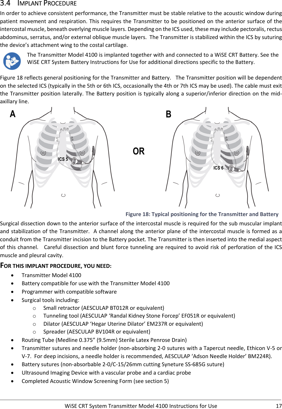 WiSECRTSystemTransmitterModel4100InstructionsforUse 173.4 IMPLANTPROCEDUREInordertoachieveconsistentperformance,theTransmittermustbestablerelativetotheacousticwindowduringpatientmovementandrespiration.ThisrequirestheTransmittertobepositionedontheanteriorsurfaceoftheintercostalmuscle,beneathoverlyingmusclelayers.DependingontheICSused,thesemayincludepectoralis,rectusabdominus,serratus,and/orexternalobliquemusclelayers.TheTransmitterisstabilizedwithintheICSbysuturingthedevice’sattachmentwingtothecostalcartilage.TheTransmitterModel4100isimplantedtogetherwithandconnectedtoaWiSECRTBattery.SeetheWiSECRTSystemBatteryInstructionsforUseforadditionaldirectionsspecifictotheBattery.Figure18reflectsgeneralpositioningfortheTransmitterandBattery.TheTransmitterpositionwillbedependentontheselectedICS(typicallyinthe5thor6thICS,occasionallythe4thor7thICSmaybeused).ThecablemustexittheTransmitterpositionlaterally.TheBatterypositionistypicallyalongasuperior/inferiordirectiononthemid‐axillaryline. Figure18:TypicalpositioningfortheTransmitterandBatterySurgicaldissectiondowntotheanteriorsurfaceoftheintercostalmuscleisrequiredforthesubmuscularimplantandstabilizationoftheTransmitter.AchannelalongtheanteriorplaneoftheintercostalmuscleisformedasaconduitfromtheTransmitterincisiontotheBatterypocket.TheTransmitteristheninsertedintothemedialaspectofthischannel.CarefuldissectionandbluntforcetunnelingarerequiredtoavoidriskofperforationoftheICSmuscleandpleuralcavity.FORTHISIMPLANTPROCEDURE,YOUNEED: TransmitterModel4100 BatterycompatibleforusewiththeTransmitterModel4100 Programmerwithcompatiblesoftware Surgicaltoolsincluding:o Smallretractor(AESCULAPBT012Rorequivalent)o Tunnelingtool(AESCULAP‘RandalKidneyStoneForcep’EF051Rorequivalent)o Dilator(AESCULAP‘HegarUterineDilator’EM237Rorequivalent)o Spreader(AESCULAPBV104Rorequivalent) RoutingTube(Medline0.375”(9.5mm)SterileLatexPenroseDrain) Transmittersuturesandneedleholder(non‐absorbing2‐0sutureswithaTapercutneedle,EthiconV‐5orV‐7.Fordeepincisions,aneedleholderisrecommended,AESCULAP‘AdsonNeedleHolder’BM224R). Batterysutures(non‐absorbable2‐0/C‐15/26mmcuttingSynetureSS‐685Gsuture) UltrasoundImagingDevicewithavascularprobeandacardiacprobe CompletedAcousticWindowScreeningForm(seesection5)A B OR ICS 5  ICS 6 