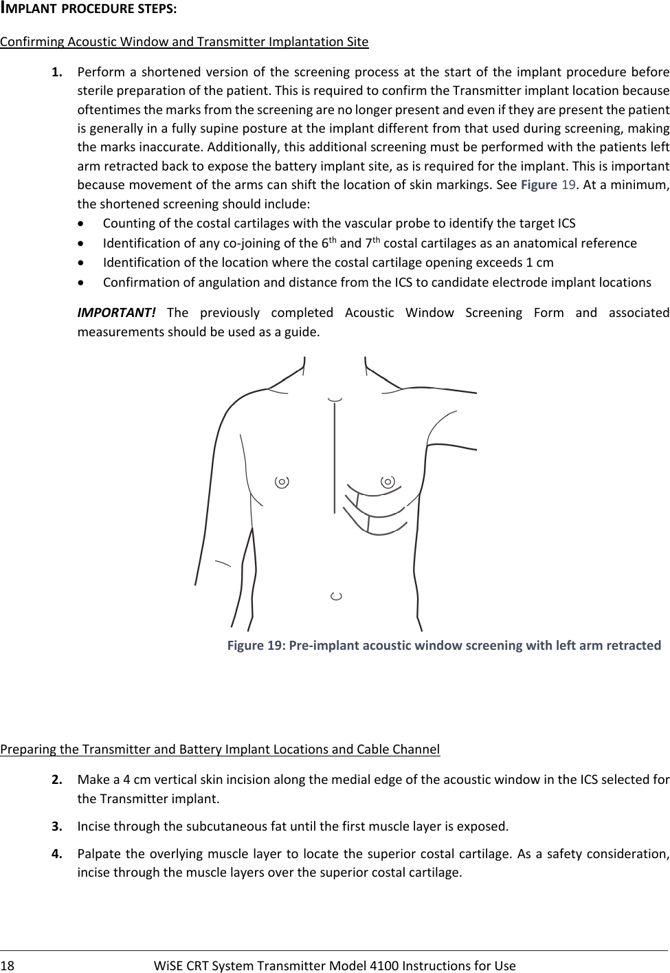 18 WiSECRTSystemTransmitterModel4100InstructionsforUseIMPLANTPROCEDURESTEPS:ConfirmingAcousticWindowandTransmitterImplantationSite1. Performashortenedversion of the screeningprocessatthestartofthe implant procedurebeforesterilepreparationofthepatient.ThisisrequiredtoconfirmtheTransmitterimplantlocationbecauseoftentimesthemarksfromthescreeningarenolongerpresentandeveniftheyarepresentthepatientisgenerallyinafullysupinepostureattheimplantdifferentfromthatusedduringscreening,makingthemarksinaccurate.Additionally,thisadditionalscreeningmustbeperformedwiththepatientsleftarmretractedbacktoexposethebatteryimplantsite,asisrequiredfortheimplant.Thisisimportantbecausemovementofthearmscanshiftthelocationofskinmarkings.SeeFigure19.Ataminimum,theshortenedscreeningshouldinclude: CountingofthecostalcartilageswiththevascularprobetoidentifythetargetICS Identificationofanyco‐joiningofthe6thand7thcostalcartilagesasananatomicalreference Identificationofthelocationwherethecostalcartilageopeningexceeds1cm ConfirmationofangulationanddistancefromtheICStocandidateelectrodeimplantlocationsIMPORTANT! The previously completed Acoustic Window Screening Form and associatedmeasurementsshouldbeusedasaguide.Figure19:Pre‐implantacousticwindowscreeningwithleftarmretractedPreparingtheTransmitterandBatteryImplantLocationsandCableChannel2. Makea4cmverticalskinincisionalongthemedialedgeoftheacousticwindowintheICSselectedfortheTransmitterimplant.3. Incisethroughthesubcutaneousfatuntilthefirstmusclelayerisexposed.4. Palpatetheoverlyingmusclelayertolocatethesuperiorcostalcartilage.Asasafetyconsideration,incisethroughthemusclelayersoverthesuperiorcostalcartilage.