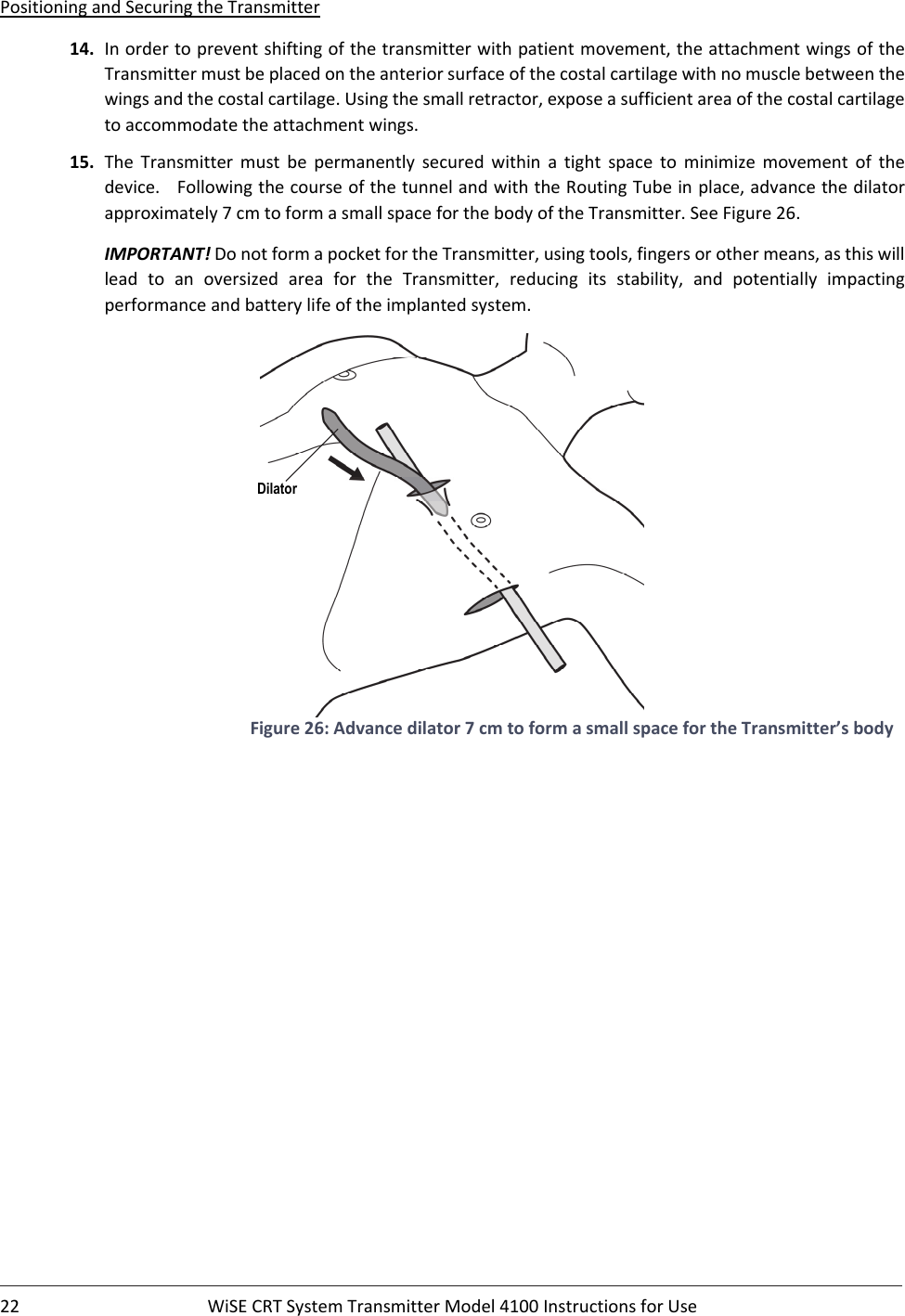 22 WiSECRTSystemTransmitterModel4100InstructionsforUsePositioningandSecuringtheTransmitter14. Inordertopreventshiftingofthetransmitterwithpatientmovement,theattachmentwingsoftheTransmittermustbeplacedontheanteriorsurfaceofthecostalcartilagewithnomusclebetweenthewingsandthecostalcartilage.Usingthesmallretractor,exposeasufficientareaofthecostalcartilagetoaccommodatetheattachmentwings.15. The Transmitter must be permanently secured within a tight space to minimize movement of thedevice.FollowingthecourseofthetunnelandwiththeRoutingTubeinplace,advancethedilatorapproximately7cmtoformasmallspaceforthebodyoftheTransmitter.SeeFigure26.IMPORTANT!DonotformapocketfortheTransmitter,usingtools,fingersorothermeans,asthiswillleadtoanoversizedareaforthe Transmitter, reducing its stability, and potentially impactingperformanceandbatterylifeoftheimplantedsystem.Figure26:Advancedilator7cmtoformasmallspacefortheTransmitter’sbodyDilator 