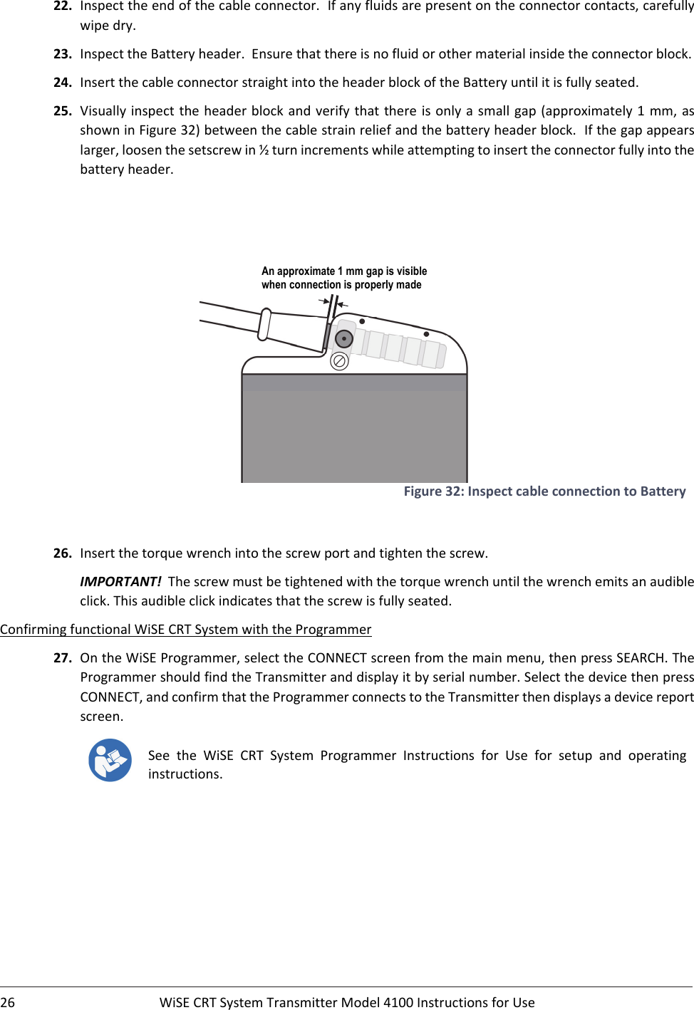 26 WiSECRTSystemTransmitterModel4100InstructionsforUse22. Inspecttheendofthecableconnector.Ifanyfluidsarepresentontheconnectorcontacts,carefullywipedry.23. InspecttheBatteryheader.Ensurethatthereisnofluidorothermaterialinsidetheconnectorblock.24. InsertthecableconnectorstraightintotheheaderblockoftheBatteryuntilitisfullyseated.25. Visuallyinspecttheheaderblockandverifythatthereisonlyasmallgap (approximately1mm,asshowninFigure32)betweenthecablestrainreliefandthebatteryheaderblock.Ifthegapappearslarger,loosenthesetscrewin½turnincrementswhileattemptingtoinserttheconnectorfullyintothebatteryheader.Figure32:InspectcableconnectiontoBattery26. Insertthetorquewrenchintothescrewportandtightenthescrew.IMPORTANT!Thescrewmustbetightenedwiththetorquewrenchuntilthewrenchemitsanaudibleclick.Thisaudibleclickindicatesthatthescrewisfullyseated.ConfirmingfunctionalWiSECRTSystemwiththeProgrammer27. OntheWiSEProgrammer,selecttheCONNECTscreenfromthemainmenu,thenpressSEARCH.TheProgrammershouldfindtheTransmitteranddisplayitbyserialnumber.SelectthedevicethenpressCONNECT,andconfirmthattheProgrammerconnectstotheTransmitterthendisplaysadevicereportscreen.SeetheWiSECRTSystemProgrammerInstructionsforUseforsetup and operatinginstructions.An approximate 1 mm gap is visible when connection is properly made 