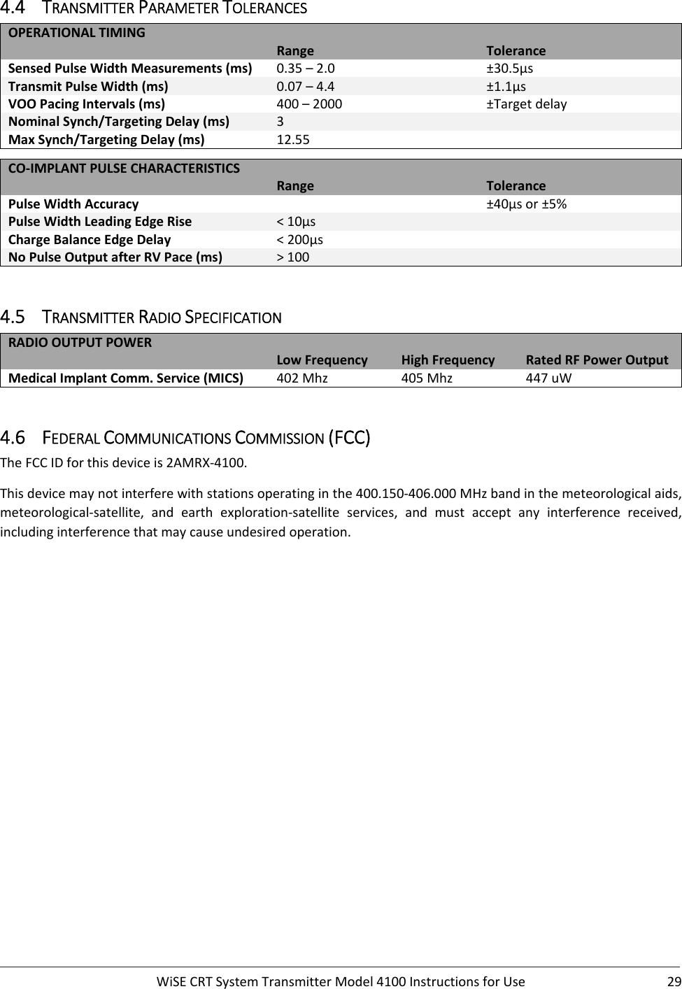  WiSECRTSystemTransmitterModel4100InstructionsforUse 294.4 TRANSMITTERPARAMETERTOLERANCESOPERATIONALTIMING Range ToleranceSensedPulseWidthMeasurements(ms) 0.35–2.0 ±30.5µsTransmitPulseWidth(ms) 0.07–4.4 ±1.1µsVOOPacingIntervals(ms) 400–2000 ±TargetdelayNominalSynch/TargetingDelay(ms) 3 MaxSynch/TargetingDelay(ms) 12.55 CO‐IMPLANTPULSECHARACTERISTICS Range TolerancePulseWidthAccuracy  ±40µsor±5%PulseWidthLeadingEdgeRise &lt;10µs ChargeBalanceEdgeDelay &lt;200µs NoPulseOutputafterRVPace(ms) &gt;100 4.5 TRANSMITTERRADIOSPECIFICATIONRADIOOUTPUTPOWERLowFrequency HighFrequency RatedRFPowerOutputMedicalImplantComm.Service(MICS) 402Mhz 405Mhz 447uW4.6 FEDERALCOMMUNICATIONSCOMMISSION(FCC)TheFCCIDforthisdeviceis2AMRX‐4100.Thisdevicemaynotinterferewithstationsoperatinginthe400.150‐406.000MHzbandinthemeteorologicalaids,meteorological‐satellite, and earth exploration‐satellite services, and must accept any interference received,includinginterferencethatmaycauseundesiredoperation. 