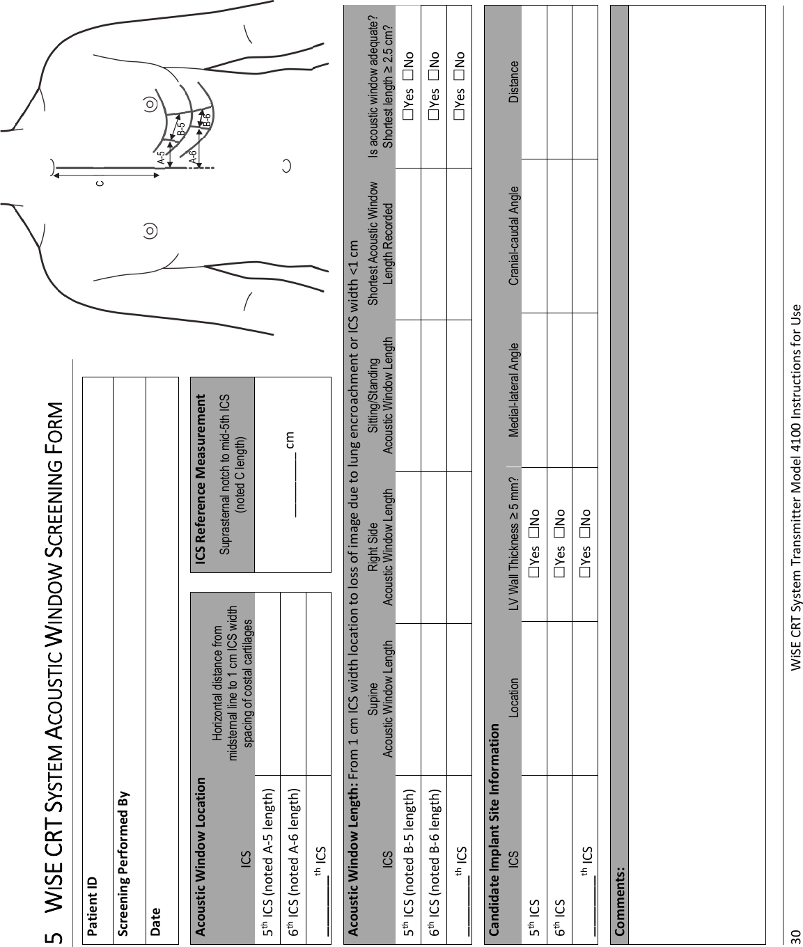 30 WiSECRTSystemTransmitterModel4100InstructionsforUse5 WISECRTSYSTEMACOUSTICWINDOWSCREENINGFORMPatientIDScreeningPerformedByDateAcousticWindowLocation ICSReferenceMeasurementICSHorizontal distance from midsternal line to 1 cm ICS width spacing of costal cartilages  Suprasternal notch to mid-5th ICS (noted C length) 5thICS(notedA‐5length) _________cm6thICS(notedA‐6length)  ______thICS  AcousticWindowLength:From1cmICSwidthlocationtolossofimageduetolungencroachmentorICSwidth&lt;1cmICS Supine Acoustic Window Length Right Side Acoustic Window Length Sitting/Standing Acoustic Window Length Shortest Acoustic Window Length Recorded Is acoustic window adequate?  Shortest length ≥ 2.5 cm? 5thICS(notedB‐5length) YesNo6thICS(notedB‐6length) YesNo______thICS YesNoCandidateImplantSiteInformationICS  Location  LV Wall Thickness ≥ 5 mm?  Medial-lateral Angle  Cranial-caudal Angle  Distance 5thICS YesNo6thICS YesNo______thICS YesNoComments:A-5A-6B-5CB-6