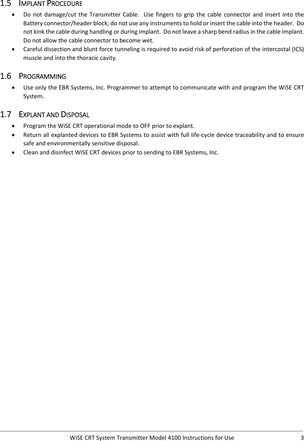  WiSECRTSystemTransmitterModel4100InstructionsforUse 31.5 IMPLANTPROCEDURE Donotdamage/cuttheTransmitterCable.Usefingerstogripthe cable connector and insert into theBatteryconnector/headerblock;donotuseanyinstrumentstoholdorinsertthecableintotheheader.Donotkinkthecableduringhandlingorduringimplant.Donotleaveasharpbendradiusinthecableimplant.Donotallowthecableconnectortobecomewet. Carefuldissectionandbluntforcetunnelingisrequiredtoavoidriskofperforationoftheintercostal(ICS)muscleandintothethoraciccavity.1.6 PROGRAMMING UseonlytheEBRSystems,Inc.ProgrammertoattempttocommunicatewithandprogramtheWiSECRTSystem.1.7 EXPLANTANDDISPOSAL ProgramtheWiSECRToperationalmodetoOFFpriortoexplant. ReturnallexplanteddevicestoEBRSystemstoassistwithfulllife‐cycledevicetraceabilityandtoensuresafeandenvironmentallysensitivedisposal. CleananddisinfectWiSECRTdevicespriortosendingtoEBRSystems,Inc.