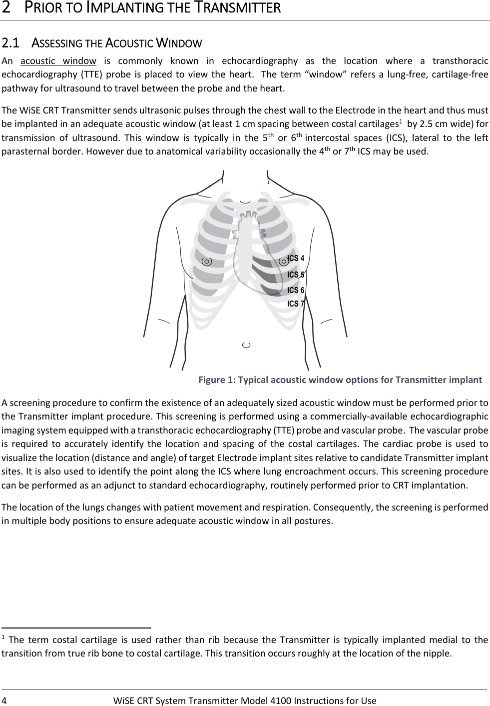 4 WiSECRTSystemTransmitterModel4100InstructionsforUse2 PRIORTOIMPLANTINGTHETRANSMITTER2.1 ASSESSINGTHEACOUSTICWINDOWAn acoustic window is commonly known in echocardiography as the location where a transthoracicechocardiography(TTE) probe is placed to view the heart.  The term “window”refers a lung‐free,cartilage‐freepathwayforultrasoundtotravelbetweentheprobeandtheheart.TheWiSECRTTransmittersendsultrasonicpulsesthroughthechestwalltotheElectrodeintheheartandthusmustbeimplantedinanadequateacousticwindow(atleast1cmspacingbetweencostalcartilages1by2.5cmwide)fortransmission of ultrasound. This window is typically in the 5thor6th intercostal spaces (ICS), lateral to the leftparasternalborder.Howeverduetoanatomicalvariabilityoccasionallythe4thor7thICSmaybeused.Figure1:TypicalacousticwindowoptionsforTransmitterimplantAscreeningproceduretoconfirmtheexistenceofanadequatelysizedacousticwindowmustbeperformedpriortotheTransmitterimplantprocedure.Thisscreeningisperformedusingacommercially‐availableechocardiographicimagingsystemequippedwithatransthoracicechocardiography(TTE)probeandvascularprobe.Thevascularprobeis required to accurately identify the location and spacing of the costal cartilages. The cardiac probe is used tovisualizethelocation(distanceandangle)oftargetElectrodeimplantsitesrelativetocandidateTransmitterimplantsites.ItisalsousedtoidentifythepointalongtheICSwherelungencroachmentoccurs.Thisscreeningprocedurecanbeperformedasanadjuncttostandardechocardiography,routinelyperformedpriortoCRTimplantation.Thelocationofthelungschangeswithpatientmovementandrespiration.Consequently,thescreeningisperformedinmultiplebodypositionstoensureadequateacousticwindowinallpostures.1ThetermcostalcartilageisusedratherthanribbecausetheTransmitter is typically implanted medial to thetransitionfromtrueribbonetocostalcartilage.Thistransitionoccursroughlyatthelocationofthenipple.ICS 4    ICS 5  ICS 6   ICS 7 