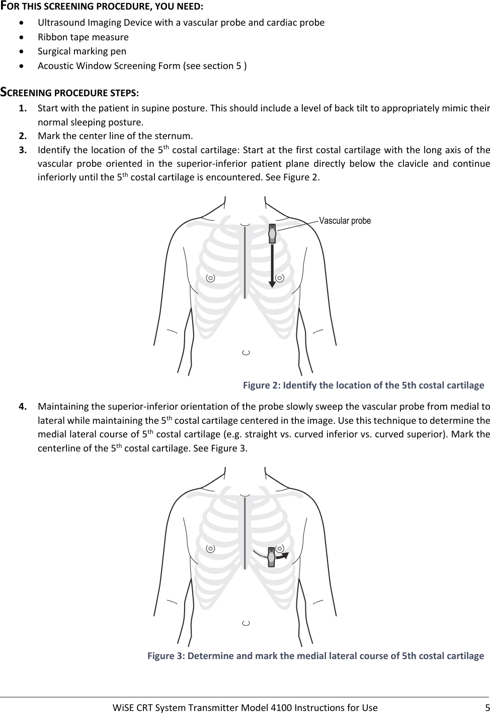  WiSECRTSystemTransmitterModel4100InstructionsforUse 5FORTHISSCREENINGPROCEDURE,YOUNEED: UltrasoundImagingDevicewithavascularprobeandcardiacprobe Ribbontapemeasure Surgicalmarkingpen AcousticWindowScreeningForm(seesection5)SCREENINGPROCEDURESTEPS:1. Startwiththepatientinsupineposture.Thisshouldincludealevelofbacktilttoappropriatelymimictheirnormalsleepingposture.2. Markthecenterlineofthesternum.3. Identifythelocationofthe5thcostalcartilage:Startatthefirstcostalcartilagewiththelongaxisofthevascular probe oriented in the superior‐inferior patient plane directly below the clavicleand continueinferiorlyuntilthe5thcostalcartilageisencountered.SeeFigure2.Figure2:Identifythelocationofthe5thcostalcartilage4. Maintainingthesuperior‐inferiororientationoftheprobeslowlysweepthevascularprobefrommedialtolateralwhilemaintainingthe5thcostalcartilagecenteredintheimage.Usethistechniquetodeterminethemediallateralcourseof5thcostalcartilage(e.g.straightvs.curvedinferiorvs.curvedsuperior).Markthecenterlineofthe5thcostalcartilage.SeeFigure3.Figure3:Determineandmarkthemediallateralcourseof5thcostalcartilageVascular probe 