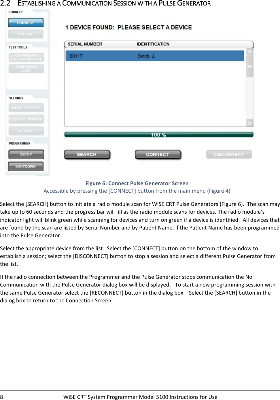    8  WiSE CRT System Programmer Model 5100 Instructions for Use    2.2 ESTABLISHING A COMMUNICATION SESSION WITH A PULSE GENERATOR  Figure 6: Connect Pulse Generator Screen Accessible by pressing the [CONNECT] button from the main menu (Figure 4) Select the [SEARCH] button to initiate a radio module scan for WiSE CRT Pulse Generators (Figure 6).  The scan may take up to 60 seconds and the progress bar will fill as the radio module scans for devices. The radio module’s indicator light will blink green while scanning for devices and turn on green if a device is identified.  All devices that are found by the scan are listed by Serial Number and by Patient Name, if the Patient Name has been programmed into the Pulse Generator. Select the appropriate device from the list.  Select the [CONNECT] button on the bottom of the window to establish a session; select the [DISCONNECT] button to stop a session and select a different Pulse Generator from the list.  If the radio connection between the Programmer and the Pulse Generator stops communication the No Communication with the Pulse Generator dialog box will be displayed.   To start a new programming session with the same Pulse Generator select the [RECONNECT] button in the dialog box.   Select the [SEARCH] button in the dialog box to return to the Connection Screen.     