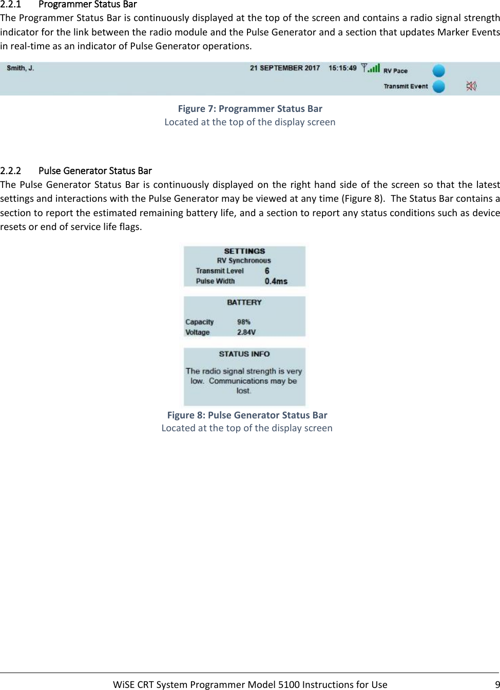     WiSE CRT System Programmer Model 5100 Instructions for Use  9   2.2.1 Programmer Status Bar The Programmer Status Bar is continuously displayed at the top of the screen and contains a radio signal strength indicator for the link between the radio module and the Pulse Generator and a section that updates Marker Events in real-time as an indicator of Pulse Generator operations.  Figure 7: Programmer Status Bar Located at the top of the display screen  2.2.2 Pulse Generator Status Bar The Pulse Generator Status Bar is continuously displayed  on  the  right  hand  side  of  the screen so  that the latest settings and interactions with the Pulse Generator may be viewed at any time (Figure 8).  The Status Bar contains a section to report the estimated remaining battery life, and a section to report any status conditions such as device resets or end of service life flags.   Figure 8: Pulse Generator Status Bar Located at the top of the display screen 