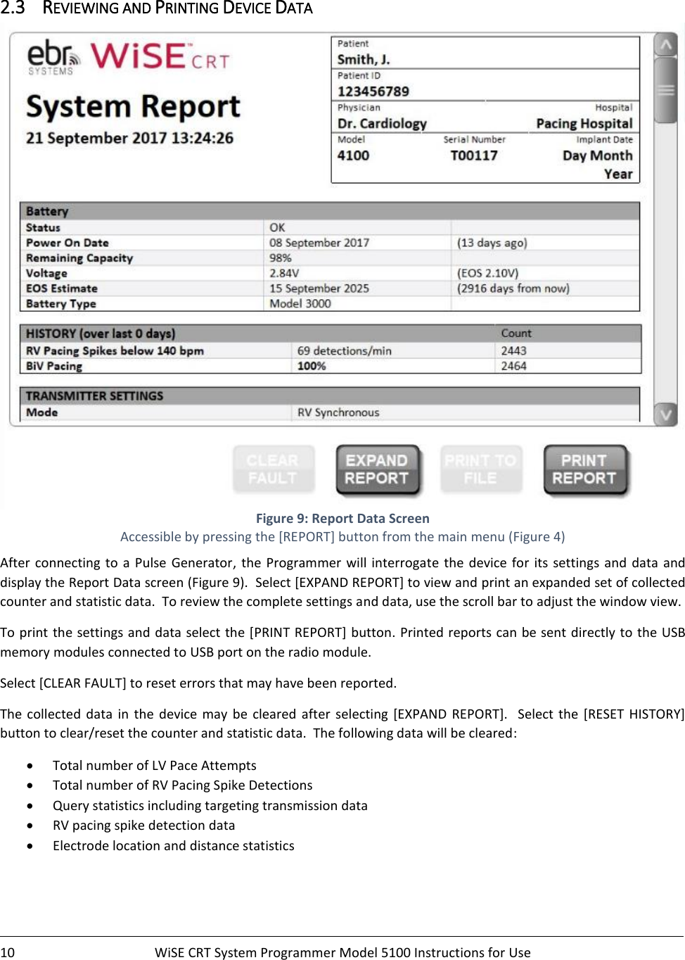    10  WiSE CRT System Programmer Model 5100 Instructions for Use    2.3 REVIEWING AND PRINTING DEVICE DATA  Figure 9: Report Data Screen Accessible by pressing the [REPORT] button from the main menu (Figure 4) After connecting to a Pulse Generator,  the  Programmer  will interrogate  the  device  for  its settings and  data  and display the Report Data screen (Figure 9).  Select [EXPAND REPORT] to view and print an expanded set of collected counter and statistic data.  To review the complete settings and data, use the scroll bar to adjust the window view.      To print the settings and data select the [PRINT REPORT]  button. Printed reports can be sent directly to the USB memory modules connected to USB port on the radio module.   Select [CLEAR FAULT] to reset errors that may have been reported.   The  collected  data  in  the  device  may  be  cleared  after  selecting [EXPAND  REPORT].   Select  the  [RESET  HISTORY] button to clear/reset the counter and statistic data.  The following data will be cleared: • Total number of LV Pace Attempts • Total number of RV Pacing Spike Detections  • Query statistics including targeting transmission data  • RV pacing spike detection data • Electrode location and distance statistics   