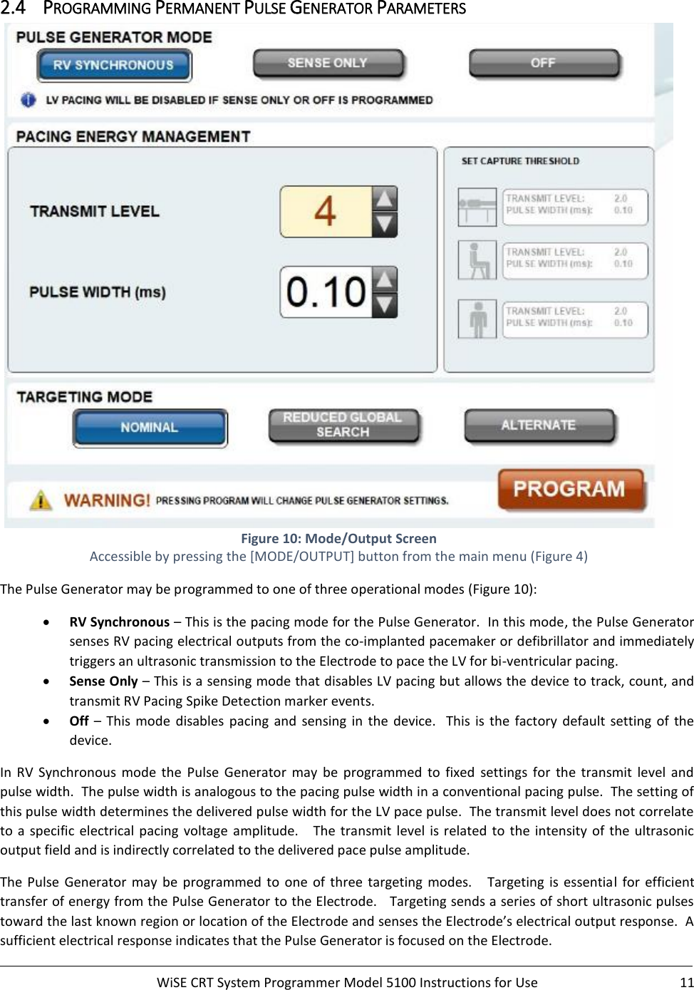     WiSE CRT System Programmer Model 5100 Instructions for Use  11  2.4 PROGRAMMING PERMANENT PULSE GENERATOR PARAMETERS  Figure 10: Mode/Output Screen Accessible by pressing the [MODE/OUTPUT] button from the main menu (Figure 4) The Pulse Generator may be programmed to one of three operational modes (Figure 10): • RV Synchronous – This is the pacing mode for the Pulse Generator.  In this mode, the Pulse Generator senses RV pacing electrical outputs from the co-implanted pacemaker or defibrillator and immediately triggers an ultrasonic transmission to the Electrode to pace the LV for bi-ventricular pacing. • Sense Only – This is a sensing mode that disables LV pacing but allows the device to track, count, and transmit RV Pacing Spike Detection marker events.  • Off – This  mode  disables  pacing and  sensing  in  the  device.    This  is  the  factory  default  setting  of  the device.  In  RV  Synchronous  mode  the  Pulse  Generator  may  be  programmed  to  fixed  settings  for  the  transmit  level  and pulse width.  The pulse width is analogous to the pacing pulse width in a conventional pacing pulse.  The setting of this pulse width determines the delivered pulse width for the LV pace pulse.  The transmit level does not correlate to  a  specific electrical pacing  voltage  amplitude.   The transmit level is related to the intensity of the ultrasonic output field and is indirectly correlated to the delivered pace pulse amplitude.   The  Pulse  Generator  may  be  programmed to  one  of  three targeting  modes.      Targeting  is  essential  for  efficient transfer of energy from the Pulse Generator to the Electrode.   Targeting sends a series of short ultrasonic pulses toward the last known region or location of the Electrode and senses the Electrode’s electrical output response.  A sufficient electrical response indicates that the Pulse Generator is focused on the Electrode.   