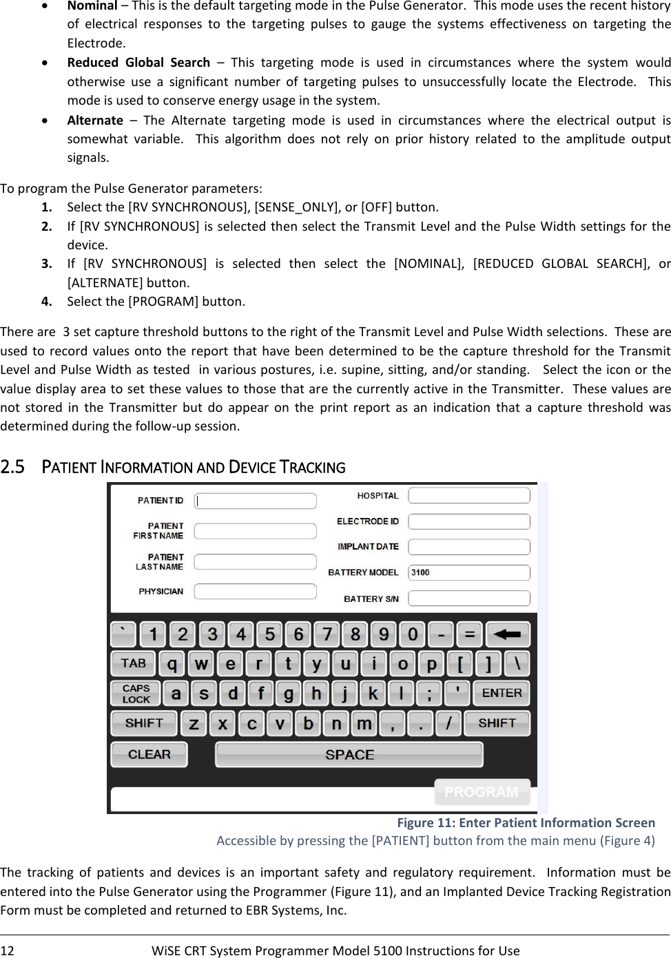    12  WiSE CRT System Programmer Model 5100 Instructions for Use    • Nominal – This is the default targeting mode in the Pulse Generator.  This mode uses the recent history of  electrical  responses  to  the  targeting  pulses  to  gauge  the  systems  effectiveness  on  targeting  the Electrode. • Reduced  Global  Search –  This  targeting  mode  is  used  in  circumstances  where  the  system  would otherwise  use  a  significant  number  of  targeting  pulses  to  unsuccessfully  locate  the  Electrode.    This mode is used to conserve energy usage in the system.   • Alternate –  The  Alternate  targeting  mode  is  used  in  circumstances  where  the  electrical  output  is somewhat  variable.    This  algorithm  does  not  rely  on  prior  history  related  to  the  amplitude  output signals.   To program the Pulse Generator parameters: 1. Select the [RV SYNCHRONOUS], [SENSE_ONLY], or [OFF] button. 2. If [RV SYNCHRONOUS] is selected then select the Transmit Level and the Pulse Width settings for the device. 3. If  [RV  SYNCHRONOUS]  is  selected  then  select  the  [NOMINAL],  [REDUCED  GLOBAL  SEARCH],  or [ALTERNATE] button. 4. Select the [PROGRAM] button. There are  3 set capture threshold buttons to the right of the Transmit Level and Pulse Width selections.  These are used to record values onto  the  report that  have been determined to be the capture threshold  for  the  Transmit Level and Pulse Width as tested  in various postures, i.e. supine, sitting, and/or standing.   Select the icon or the value display area to set these values to those that are the currently active in the Transmitter.  These values are not  stored  in  the  Transmitter  but  do  appear  on  the  print  report  as  an  indication  that  a  capture  threshold  was determined during the follow-up session. 2.5 PATIENT INFORMATION AND DEVICE TRACKING  Figure 11: Enter Patient Information Screen Accessible by pressing the [PATIENT] button from the main menu (Figure 4) The  tracking  of  patients  and  devices  is  an  important  safety  and  regulatory  requirement.    Information  must  be entered into the Pulse Generator using the Programmer (Figure 11), and an Implanted Device Tracking Registration Form must be completed and returned to EBR Systems, Inc.   