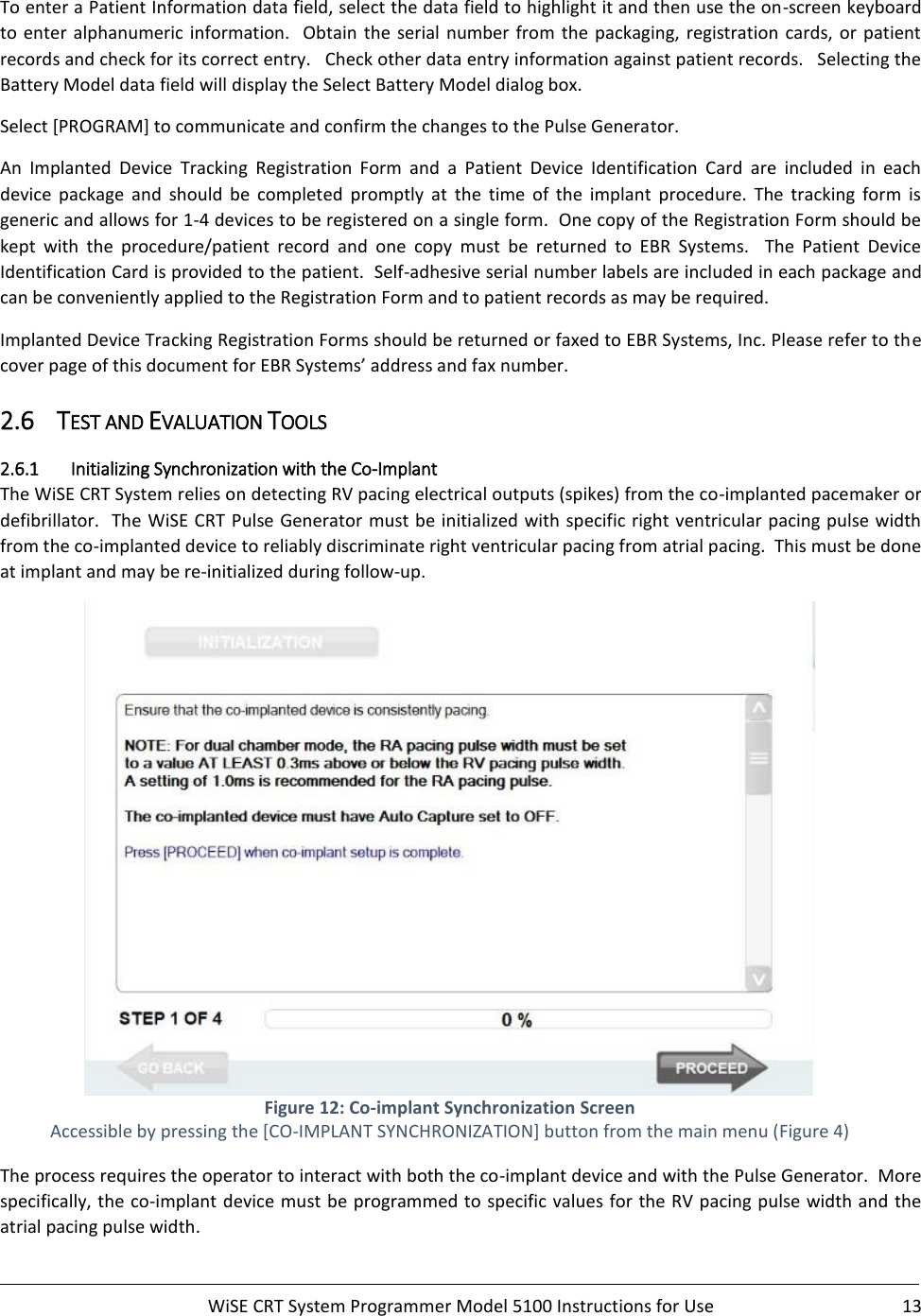     WiSE CRT System Programmer Model 5100 Instructions for Use  13  To enter a Patient Information data field, select the data field to highlight it and then use the on-screen keyboard to  enter alphanumeric  information.    Obtain  the  serial  number from the packaging,  registration cards, or patient records and check for its correct entry.   Check other data entry information against patient records.   Selecting the Battery Model data field will display the Select Battery Model dialog box.  Select [PROGRAM] to communicate and confirm the changes to the Pulse Generator.   An  Implanted  Device  Tracking  Registration  Form  and  a  Patient  Device  Identification  Card  are  included  in  each device  package  and  should  be  completed  promptly  at  the  time  of  the  implant  procedure.  The  tracking  form  is generic and allows for 1-4 devices to be registered on a single form.  One copy of the Registration Form should be kept  with  the  procedure/patient  record  and  one  copy  must  be  returned  to  EBR  Systems.    The  Patient  Device Identification Card is provided to the patient.  Self-adhesive serial number labels are included in each package and can be conveniently applied to the Registration Form and to patient records as may be required. Implanted Device Tracking Registration Forms should be returned or faxed to EBR Systems, Inc. Please refer to the cover page of this document for EBR Systems’ address and fax number.  2.6 TEST AND EVALUATION TOOLS 2.6.1 Initializing Synchronization with the Co-Implant The WiSE CRT System relies on detecting RV pacing electrical outputs (spikes) from the co-implanted pacemaker or defibrillator.  The WiSE CRT Pulse Generator must be initialized with specific right ventricular pacing pulse width from the co-implanted device to reliably discriminate right ventricular pacing from atrial pacing.  This must be done at implant and may be re-initialized during follow-up.  Figure 12: Co-implant Synchronization Screen Accessible by pressing the [CO-IMPLANT SYNCHRONIZATION] button from the main menu (Figure 4) The process requires the operator to interact with both the co-implant device and with the Pulse Generator.  More specifically, the co-implant device must be programmed to specific values for the RV pacing pulse width and the atrial pacing pulse width.   