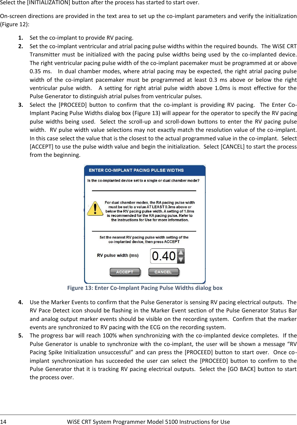    14  WiSE CRT System Programmer Model 5100 Instructions for Use    Select the [INITIALIZATION] button after the process has started to start over. On-screen directions are provided in the text area to set up the co-implant parameters and verify the initialization (Figure 12): 1. Set the co-implant to provide RV pacing.   2. Set the co-implant ventricular and atrial pacing pulse widths within the required bounds.  The WiSE CRT Transmitter  must  be  initialized  with  the  pacing  pulse  widths being  used  by  the  co-implanted  device.  The right ventricular pacing pulse width of the co-implant pacemaker must be programmed at or above  0.35 ms.   In dual chamber modes, where atrial pacing may be expected, the right atrial pacing pulse width  of  the  co-implant  pacemaker  must  be  programmed  at  least  0.3  ms  above  or  below  the  right ventricular  pulse  width.      A  setting  for  right  atrial  pulse  width  above  1.0ms  is  most  effective  for  the Pulse Generator to distinguish atrial pulses from ventricular pulses.   3. Select  the  [PROCEED]  button  to  confirm  that  the  co-implant  is  providing  RV  pacing.    The  Enter  Co-Implant Pacing Pulse Widths dialog box (Figure 13) will appear for the operator to specify the RV pacing pulse  widths  being  used.    Select  the  scroll-up  and  scroll-down  buttons  to  enter  the  RV  pacing  pulse width.  RV pulse width value selections may not exactly match the resolution value of the co-implant.  In this case select the value that is the closest to the actual programmed value in the co-implant.  Select [ACCEPT] to use the pulse width value and begin the initialization.  Select [CANCEL] to start the process from the beginning.  Figure 13: Enter Co-Implant Pacing Pulse Widths dialog box 4. Use the Marker Events to confirm that the Pulse Generator is sensing RV pacing electrical outputs.  The RV Pace Detect icon should be flashing in the Marker Event section of the Pulse Generator Status Bar and analog output marker events should be visible on the recording system.  Confirm that the marker events are synchronized to RV pacing with the ECG on the recording system.   5. The progress bar will reach 100% when synchronizing with the co-implanted device completes.  If the Pulse Generator is  unable to synchronize with the co-implant, the user will be shown a message “RV Pacing Spike Initialization unsuccessful” and can press the [PROCEED] button to start over.   Once co-implant  synchronization  has  succeeded  the  user  can  select  the  [PROCEED]  button  to  confirm  to  the Pulse Generator that it is tracking RV pacing electrical outputs.  Select the  [GO BACK] button to start the process over. 