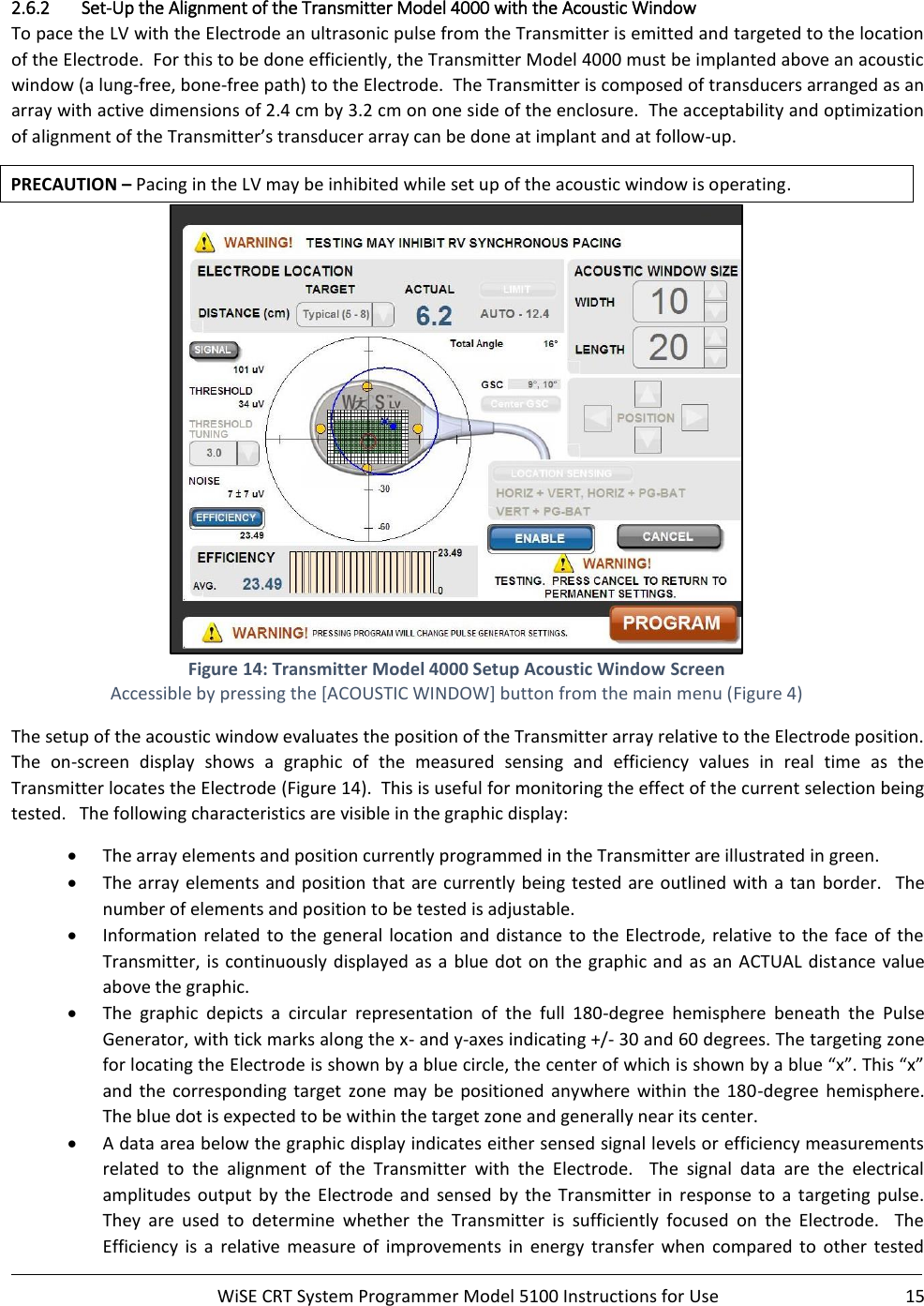     WiSE CRT System Programmer Model 5100 Instructions for Use  15  2.6.2 Set-Up the Alignment of the Transmitter Model 4000 with the Acoustic Window To pace the LV with the Electrode an ultrasonic pulse from the Transmitter is emitted and targeted to the location of the Electrode.  For this to be done efficiently, the Transmitter Model 4000 must be implanted above an acoustic window (a lung-free, bone-free path) to the Electrode.  The Transmitter is composed of transducers arranged as an array with active dimensions of 2.4 cm by 3.2 cm on one side of the enclosure.  The acceptability and optimization of alignment of the Transmitter’s transducer array can be done at implant and at follow-up. PRECAUTION – Pacing in the LV may be inhibited while set up of the acoustic window is operating.  Figure 14: Transmitter Model 4000 Setup Acoustic Window Screen Accessible by pressing the [ACOUSTIC WINDOW] button from the main menu (Figure 4) The setup of the acoustic window evaluates the position of the Transmitter array relative to the Electrode position.  The  on-screen  display  shows  a  graphic  of  the  measured  sensing  and  efficiency  values  in  real  time  as  the Transmitter locates the Electrode (Figure 14).  This is useful for monitoring the effect of the current selection being tested.   The following characteristics are visible in the graphic display: • The array elements and position currently programmed in the Transmitter are illustrated in green. • The array elements and position that are currently  being tested are outlined with  a tan border.   The number of elements and position to be tested is adjustable. • Information  related  to  the general  location  and  distance  to  the Electrode, relative to the face of the Transmitter, is continuously displayed as a blue dot  on the graphic and as an ACTUAL distance  value above the graphic. • The  graphic  depicts  a  circular  representation  of  the  full  180-degree  hemisphere  beneath  the  Pulse Generator, with tick marks along the x- and y-axes indicating +/- 30 and 60 degrees. The targeting zone for locating the Electrode is shown by a blue circle, the center of which is shown by a blue “x”. This “x” and  the  corresponding  target  zone  may  be positioned  anywhere  within  the 180-degree  hemisphere. The blue dot is expected to be within the target zone and generally near its center. • A data area below the graphic display indicates either sensed signal levels or efficiency measurements related  to  the  alignment  of  the  Transmitter  with  the  Electrode.    The  signal  data  are  the  electrical amplitudes  output  by  the  Electrode  and  sensed  by  the Transmitter  in  response  to  a  targeting  pulse.  They  are  used  to  determine  whether  the  Transmitter  is  sufficiently  focused  on  the  Electrode.    The Efficiency  is  a  relative  measure  of  improvements  in  energy  transfer  when  compared  to  other  tested 