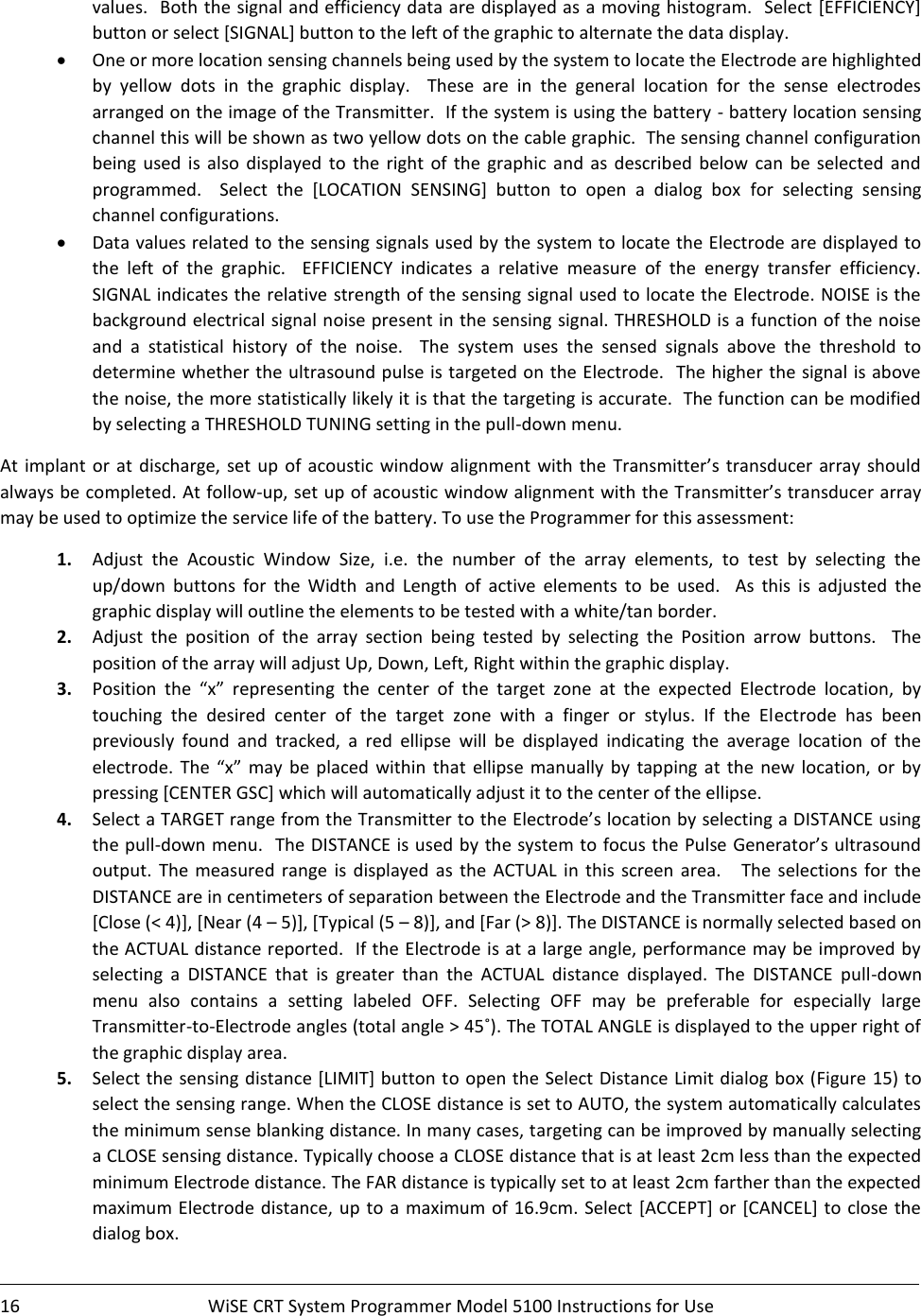    16  WiSE CRT System Programmer Model 5100 Instructions for Use    values.  Both the signal and efficiency data are displayed as a moving histogram.  Select [EFFICIENCY] button or select [SIGNAL] button to the left of the graphic to alternate the data display. • One or more location sensing channels being used by the system to locate the Electrode are highlighted by  yellow  dots  in  the  graphic  display.    These  are  in  the  general  location  for  the  sense  electrodes arranged on the image of the Transmitter.  If the system is using the battery - battery location sensing channel this will be shown as two yellow dots on the cable graphic.  The sensing channel configuration being  used  is also  displayed  to  the right  of  the  graphic  and  as  described  below  can  be  selected  and programmed.    Select  the  [LOCATION  SENSING]  button  to  open  a  dialog  box  for  selecting  sensing channel configurations.  • Data values related to the sensing signals used by the system to locate the Electrode are displayed to the  left  of  the  graphic.    EFFICIENCY  indicates  a  relative  measure  of  the  energy  transfer  efficiency.  SIGNAL indicates the relative strength of the sensing signal used to locate the Electrode. NOISE is the background electrical signal noise present in the sensing signal. THRESHOLD is a function of the noise and  a  statistical  history  of  the  noise.    The  system  uses  the  sensed  signals  above  the  threshold  to determine whether the ultrasound pulse is targeted on the Electrode.  The higher the signal is above the noise, the more statistically likely it is that the targeting is accurate.  The function can be modified by selecting a THRESHOLD TUNING setting in the pull-down menu. At  implant  or  at  discharge, set up  of acoustic window  alignment  with  the  Transmitter’s transducer array  should always be completed. At follow-up, set up of acoustic window alignment with the Transmitter’s transducer array may be used to optimize the service life of the battery. To use the Programmer for this assessment: 1. Adjust  the  Acoustic  Window  Size,  i.e.  the  number  of  the  array  elements,  to  test  by  selecting  the up/down  buttons  for  the  Width  and  Length  of  active  elements  to  be  used.    As  this  is  adjusted  the graphic display will outline the elements to be tested with a white/tan border. 2. Adjust  the  position  of  the  array  section  being  tested  by  selecting  the  Position  arrow  buttons.    The position of the array will adjust Up, Down, Left, Right within the graphic display. 3. Position  the  “x”  representing  the  center  of  the  target  zone  at  the  expected  Electrode  location,  by touching  the  desired  center  of  the  target  zone  with  a  finger  or  stylus.  If  the  Electrode  has  been previously  found  and  tracked,  a  red  ellipse  will  be  displayed  indicating  the  average  location  of  the electrode.  The  “x”  may  be  placed within  that  ellipse manually  by  tapping  at the new  location,  or  by pressing [CENTER GSC] which will automatically adjust it to the center of the ellipse. 4. Select a TARGET range from the Transmitter to the Electrode’s location by selecting a DISTANCE using the pull-down menu.  The DISTANCE is used by the system to focus the Pulse Generator’s ultrasound output.  The  measured  range  is  displayed  as  the ACTUAL  in  this screen area.      The  selections  for  the DISTANCE are in centimeters of separation between the Electrode and the Transmitter face and include [Close (&lt; 4)], [Near (4 – 5)], [Typical (5 – 8)], and [Far (&gt; 8)]. The DISTANCE is normally selected based on the ACTUAL distance reported.  If the Electrode is at a large angle, performance may be improved by selecting  a  DISTANCE  that  is  greater  than  the  ACTUAL  distance  displayed.  The  DISTANCE  pull-down menu  also  contains  a  setting  labeled  OFF.  Selecting  OFF  may  be  preferable  for  especially  large Transmitter-to-Electrode angles (total angle &gt; 45˚). The TOTAL ANGLE is displayed to the upper right of the graphic display area. 5. Select the sensing distance [LIMIT] button to open the Select Distance Limit dialog box (Figure 15) to select the sensing range. When the CLOSE distance is set to AUTO, the system automatically calculates the minimum sense blanking distance. In many cases, targeting can be improved by manually selecting a CLOSE sensing distance. Typically choose a CLOSE distance that is at least 2cm less than the expected minimum Electrode distance. The FAR distance is typically set to at least 2cm farther than the expected maximum Electrode distance, up to a  maximum of 16.9cm. Select [ACCEPT] or [CANCEL] to close the dialog box. 
