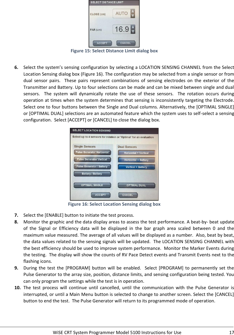     WiSE CRT System Programmer Model 5100 Instructions for Use  17   Figure 15: Select Distance Limit dialog box  6. Select the system’s sensing configuration by selecting a LOCATION SENSING CHANNEL from the Select Location Sensing dialog box (Figure 16). The configuration may be selected from a single sensor or from dual  sensor  pairs.    These  pairs  represent  combinations  of  sensing  electrodes  on  the  exterior  of  the Transmitter and Battery. Up to four selections can be made and can be mixed between single and dual sensors.    The  system  will  dynamically  rotate  the  use  of  these  sensors.    The  rotation  occurs  during operation at times when the system determines that sensing is inconsistently targeting the Electrode.  Select one to four buttons between the Single and Dual columns. Alternatively, the [OPTIMAL SINGLE] or [OPTIMAL DUAL] selections are an automated feature which the system uses to self-select a sensing configuration.  Select [ACCEPT] or [CANCEL] to close the dialog box.  Figure 16: Select Location Sensing dialog box 7. Select the [ENABLE] button to initiate the test process.   8. Monitor the graphic and the data display areas to assess the test performance. A beat-by- beat update of  the  Signal  or  Efficiency  data  will  be  displayed  in  the  bar  graph  area  scaled  between  0  and  the maximum value measured. The average of all values will be displayed as a number.  Also, beat by beat, the data values related to the sensing signals will be updated.  The LOCATION SENSING CHANNEL with the best efficiency should be used to improve system performance.  Monitor the Marker Events during the testing.  The display will show the counts of RV Pace Detect events and Transmit Events next to the flashing icons. 9. During  the  test  the  [PROGRAM]  button  will  be  enabled.    Select  [PROGRAM]  to  permanently  set  the Pulse Generator to the array size, position, distance limits, and sensing configuration being tested. You can only program the settings while the test is in operation. 10. The  test  process  will  continue  until  cancelled,  until  the  communication  with  the  Pulse  Generator  is interrupted, or until a Main Menu button is selected to change to another screen. Select the [CANCEL] button to end the test.  The Pulse Generator will return to its programmed mode of operation.   