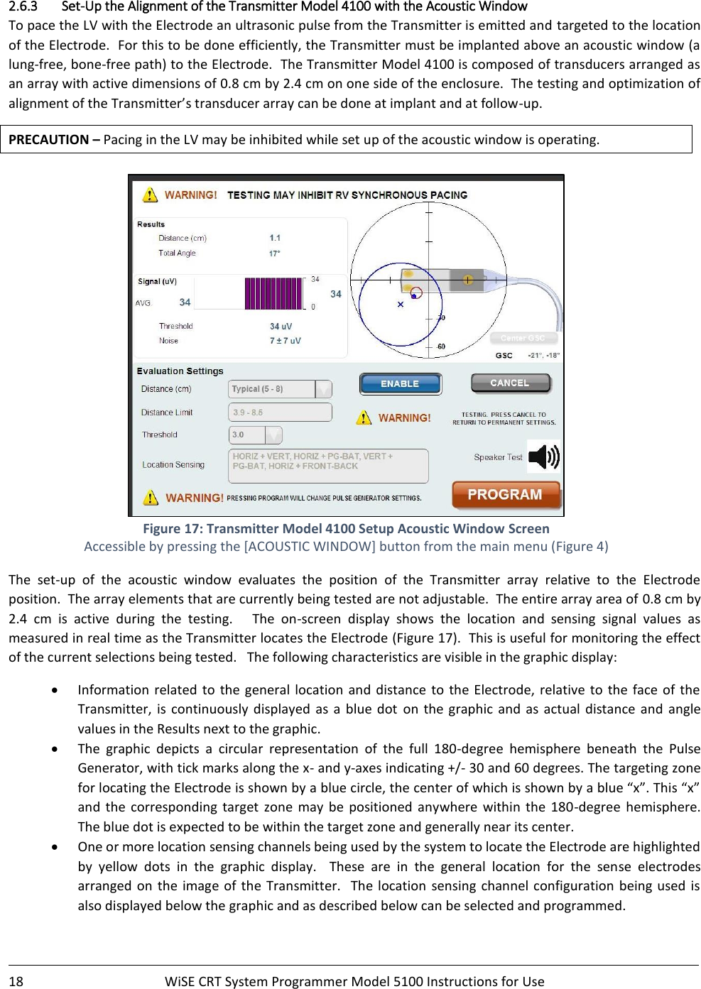    18  WiSE CRT System Programmer Model 5100 Instructions for Use    2.6.3 Set-Up the Alignment of the Transmitter Model 4100 with the Acoustic Window To pace the LV with the Electrode an ultrasonic pulse from the Transmitter is emitted and targeted to the location of the Electrode.  For this to be done efficiently, the Transmitter must be implanted above an acoustic window (a lung-free, bone-free path) to the Electrode.  The Transmitter Model 4100 is composed of transducers arranged as an array with active dimensions of 0.8 cm by 2.4 cm on one side of the enclosure.  The testing and optimization of alignment of the Transmitter’s transducer array can be done at implant and at follow-up. PRECAUTION – Pacing in the LV may be inhibited while set up of the acoustic window is operating.   Figure 17: Transmitter Model 4100 Setup Acoustic Window Screen Accessible by pressing the [ACOUSTIC WINDOW] button from the main menu (Figure 4) The  set-up  of  the  acoustic  window  evaluates  the  position  of  the  Transmitter  array  relative  to  the  Electrode position.  The array elements that are currently being tested are not adjustable.  The entire array area of 0.8 cm by 2.4  cm  is  active  during  the  testing.      The  on-screen  display  shows  the  location  and  sensing  signal  values  as measured in real time as the Transmitter locates the Electrode (Figure 17).  This is useful for monitoring the effect of the current selections being tested.   The following characteristics are visible in the graphic display: • Information  related  to  the general  location  and  distance  to  the Electrode, relative to the face of the Transmitter,  is  continuously  displayed  as  a  blue  dot  on the graphic  and  as  actual distance and  angle values in the Results next to the graphic. • The  graphic  depicts  a  circular  representation  of  the  full  180-degree  hemisphere  beneath  the  Pulse Generator, with tick marks along the x- and y-axes indicating +/- 30 and 60 degrees. The targeting zone for locating the Electrode is shown by a blue circle, the center of which is shown by a blue “x”. This “x” and  the  corresponding  target  zone  may  be positioned  anywhere  within  the 180-degree  hemisphere. The blue dot is expected to be within the target zone and generally near its center. • One or more location sensing channels being used by the system to locate the Electrode are highlighted by  yellow  dots  in  the  graphic  display.    These  are  in  the  general  location  for  the  sense  electrodes arranged  on  the  image  of the  Transmitter.  The location  sensing  channel  configuration being used is also displayed below the graphic and as described below can be selected and programmed.   