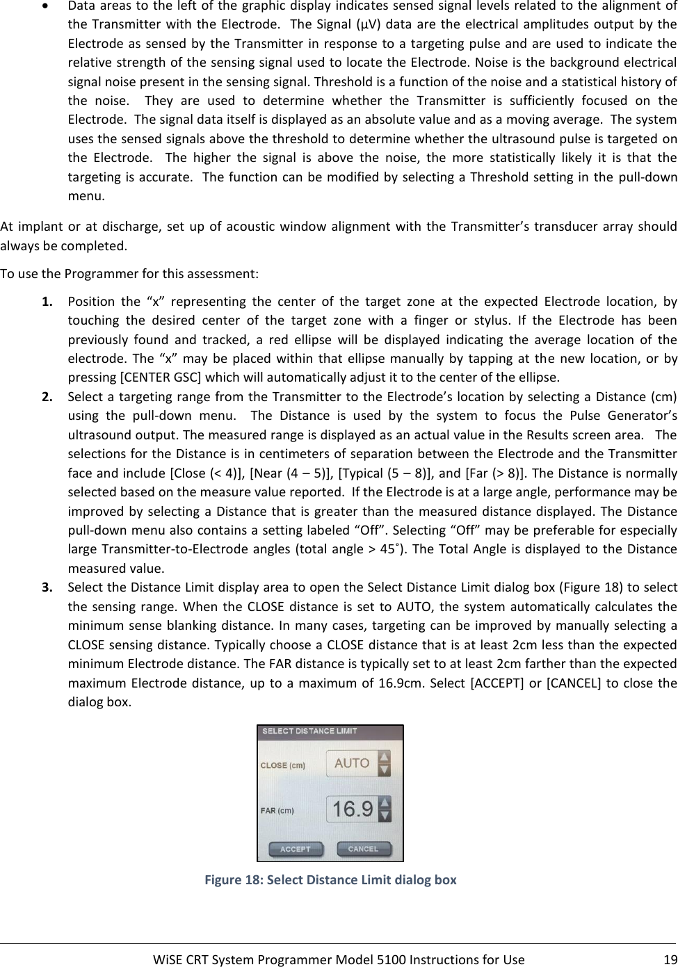     WiSE CRT System Programmer Model 5100 Instructions for Use  19  • Data areas to the left of the graphic display indicates sensed signal levels related to the alignment of the Transmitter with the Electrode.  The Signal (μV) data  are  the  electrical amplitudes  output  by the Electrode as sensed by the Transmitter in response to a targeting pulse and are used to indicate the relative strength of the sensing signal used to locate the Electrode. Noise is the background electrical signal noise present in the sensing signal. Threshold is a function of the noise and a statistical history of the  noise.    They  are  used  to  determine  whether  the  Transmitter  is  sufficiently  focused  on  the Electrode.  The signal data itself is displayed as an absolute value and as a moving average.  The system uses the sensed signals above the threshold to determine whether the ultrasound pulse is targeted on the  Electrode.    The  higher  the  signal  is  above  the  noise,  the  more  statistically  likely  it  is  that  the targeting is accurate.  The function can be modified by selecting a Threshold setting in the  pull-down menu. At  implant  or  at  discharge, set up  of acoustic window alignment  with  the  Transmitter’s  transducer array should always be completed.  To use the Programmer for this assessment: 1. Position  the  “x”  representing  the  center  of  the  target  zone  at  the  expected  Electrode  location,  by touching  the  desired  center  of  the  target  zone  with  a  finger  or  stylus.  If  the  Electrode  has  been previously  found  and  tracked,  a  red  ellipse  will  be  displayed  indicating  the  average  location  of  the electrode.  The  “x”  may  be  placed within  that  ellipse manually  by  tapping  at the  new  location,  or  by pressing [CENTER GSC] which will automatically adjust it to the center of the ellipse. 2. Select a targeting range from the Transmitter to the Electrode’s location by selecting a  Distance (cm) using  the  pull-down  menu.    The  Distance  is  used  by  the  system  to  focus  the  Pulse  Generator’s ultrasound output. The measured range is displayed as an actual value in the Results screen area.   The selections for the Distance is in centimeters of separation between the Electrode and the Transmitter face and include [Close (&lt; 4)], [Near (4 – 5)], [Typical (5 – 8)], and [Far (&gt; 8)]. The Distance is normally selected based on the measure value reported.  If the Electrode is at a large angle, performance may be improved by selecting a Distance that is greater than the measured distance displayed. The Distance pull-down menu also contains a setting labeled “Off”. Selecting “Off” may be preferable for especially large Transmitter-to-Electrode  angles (total angle &gt;  45˚).  The Total Angle is displayed  to  the Distance measured value. 3. Select the Distance Limit display area to open the Select Distance Limit dialog box (Figure 18) to select the  sensing range. When the CLOSE distance is set to AUTO,  the system automatically  calculates the minimum sense blanking distance. In many cases, targeting can be improved  by manually selecting a CLOSE sensing distance. Typically choose a CLOSE distance that is at least 2cm less than the expected minimum Electrode distance. The FAR distance is typically set to at least 2cm farther than the expected maximum Electrode distance,  up to a maximum of 16.9cm. Select [ACCEPT] or [CANCEL] to close the dialog box.  Figure 18: Select Distance Limit dialog box  