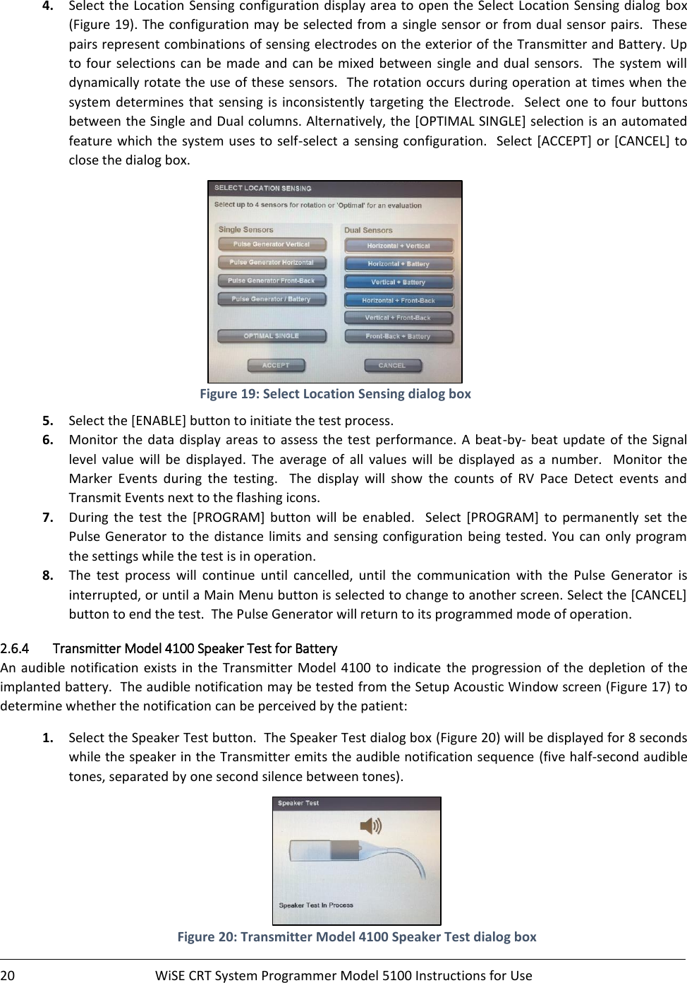   20  WiSE CRT System Programmer Model 5100 Instructions for Use    4. Select the Location  Sensing configuration display area to open the Select Location Sensing dialog box (Figure 19). The configuration may be selected from a single sensor or from dual sensor pairs.  These pairs represent combinations of sensing electrodes on the exterior of the Transmitter and Battery. Up to  four  selections can  be  made and  can be mixed between single and dual sensors.  The  system  will dynamically rotate the use of these sensors.  The rotation occurs during operation at times when the system  determines  that  sensing  is  inconsistently  targeting  the  Electrode.    Select  one  to  four  buttons between the Single and Dual columns. Alternatively, the [OPTIMAL SINGLE] selection is an automated feature which the  system uses to  self-select a sensing configuration.   Select [ACCEPT]  or [CANCEL] to close the dialog box.  Figure 19: Select Location Sensing dialog box 5. Select the [ENABLE] button to initiate the test process.   6. Monitor  the  data  display  areas  to  assess the test performance.  A  beat-by- beat update  of the Signal level  value  will  be  displayed.  The  average  of  all  values  will  be  displayed  as  a  number.    Monitor  the Marker  Events  during  the  testing.    The  display  will  show  the  counts  of  RV  Pace  Detect  events  and Transmit Events next to the flashing icons. 7. During  the  test  the  [PROGRAM]  button  will  be  enabled.    Select  [PROGRAM]  to  permanently  set  the Pulse Generator to the distance limits and sensing configuration  being  tested. You can only program the settings while the test is in operation. 8. The  test  process  will  continue  until  cancelled,  until  the  communication  with  the  Pulse  Generator  is interrupted, or until a Main Menu button is selected to change to another screen. Select the [CANCEL] button to end the test.  The Pulse Generator will return to its programmed mode of operation. 2.6.4 Transmitter Model 4100 Speaker Test for Battery  An  audible  notification  exists  in  the  Transmitter Model  4100  to  indicate  the  progression of the depletion  of the implanted battery.  The audible notification may be tested from the Setup Acoustic Window screen (Figure 17) to determine whether the notification can be perceived by the patient: 1. Select the Speaker Test button.  The Speaker Test dialog box (Figure 20) will be displayed for 8 seconds while the speaker in the Transmitter emits the audible notification sequence (five half-second audible tones, separated by one second silence between tones).  Figure 20: Transmitter Model 4100 Speaker Test dialog box  