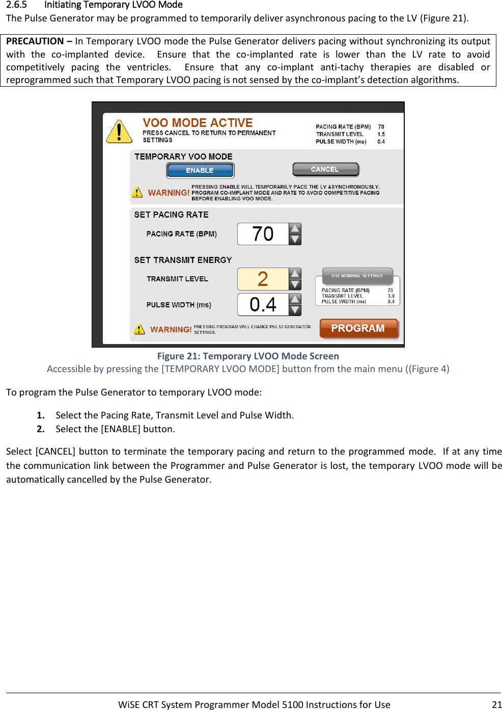     WiSE CRT System Programmer Model 5100 Instructions for Use  21  2.6.5 Initiating Temporary LVOO Mode The Pulse Generator may be programmed to temporarily deliver asynchronous pacing to the LV (Figure 21). PRECAUTION – In Temporary LVOO mode the Pulse Generator delivers pacing without synchronizing its output with  the  co-implanted  device.    Ensure  that  the  co-implanted  rate  is  lower  than  the  LV  rate  to  avoid competitively  pacing  the  ventricles.    Ensure  that  any  co-implant  anti-tachy  therapies  are  disabled  or reprogrammed such that Temporary LVOO pacing is not sensed by the co-implant’s detection algorithms.   Figure 21: Temporary LVOO Mode Screen Accessible by pressing the [TEMPORARY LVOO MODE] button from the main menu ((Figure 4) To program the Pulse Generator to temporary LVOO mode: 1. Select the Pacing Rate, Transmit Level and Pulse Width. 2. Select the [ENABLE] button. Select [CANCEL] button to terminate the temporary pacing and return to the programmed  mode.  If at any time the communication link between the Programmer and Pulse Generator is lost, the temporary  LVOO mode will be automatically cancelled by the Pulse Generator.   