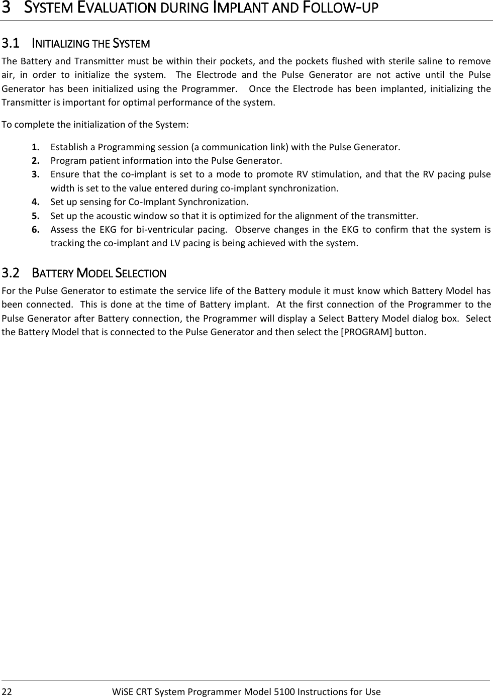    22  WiSE CRT System Programmer Model 5100 Instructions for Use    3 SYSTEM EVALUATION DURING IMPLANT AND FOLLOW-UP 3.1 INITIALIZING THE SYSTEM The Battery and Transmitter  must be within their pockets, and the pockets flushed with sterile saline to remove air,  in  order  to  initialize  the  system.    The  Electrode  and  the  Pulse  Generator  are  not  active  until  the  Pulse Generator  has  been  initialized  using  the  Programmer.      Once  the  Electrode  has  been  implanted,  initializing  the Transmitter is important for optimal performance of the system.   To complete the initialization of the System:   1. Establish a Programming session (a communication link) with the Pulse Generator. 2. Program patient information into the Pulse Generator. 3. Ensure that the co-implant is set to a mode to promote RV stimulation, and that the RV pacing pulse width is set to the value entered during co-implant synchronization. 4. Set up sensing for Co-Implant Synchronization.     5. Set up the acoustic window so that it is optimized for the alignment of the transmitter.  6. Assess  the  EKG  for  bi-ventricular  pacing.    Observe  changes  in  the EKG  to  confirm  that  the  system  is tracking the co-implant and LV pacing is being achieved with the system. 3.2 BATTERY MODEL SELECTION For the Pulse Generator to estimate the service life of the Battery module it must know which Battery Model has been connected.  This is done  at the time of Battery  implant.  At the first connection of the Programmer  to the Pulse Generator after Battery connection, the Programmer will display a Select Battery Model dialog box.  Select the Battery Model that is connected to the Pulse Generator and then select the [PROGRAM] button.     