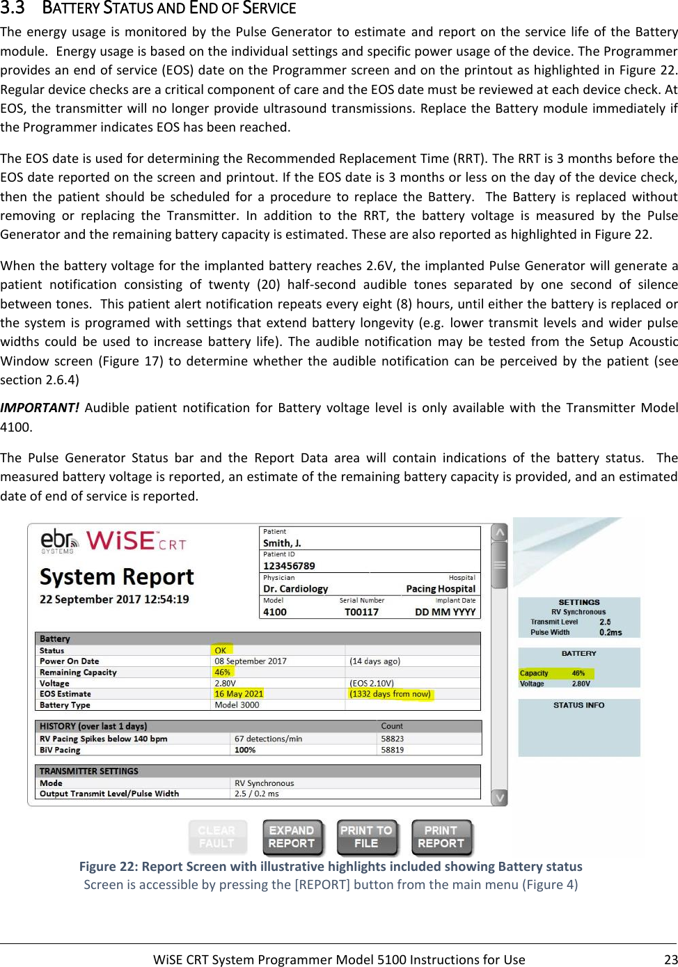     WiSE CRT System Programmer Model 5100 Instructions for Use  23  3.3 BATTERY STATUS AND END OF SERVICE The energy usage is monitored by the Pulse Generator to estimate  and  report  on  the service life of  the Battery module.  Energy usage is based on the individual settings and specific power usage of the device. The Programmer provides an end of service (EOS) date on the Programmer screen and on the  printout as highlighted in Figure 22. Regular device checks are a critical component of care and the EOS date must be reviewed at each device check. At EOS, the transmitter will no longer provide ultrasound transmissions. Replace the Battery module immediately if the Programmer indicates EOS has been reached.  The EOS date is used for determining the Recommended Replacement Time (RRT). The RRT is 3 months before the EOS date reported on the screen and printout. If the EOS date is 3 months or less on the day of the device check, then  the  patient  should  be  scheduled  for  a  procedure  to  replace  the  Battery.    The  Battery  is  replaced  without removing  or  replacing  the  Transmitter.  In  addition  to  the  RRT,  the  battery  voltage  is  measured  by  the  Pulse Generator and the remaining battery capacity is estimated. These are also reported as highlighted in Figure 22. When the battery voltage for the implanted battery reaches 2.6V, the implanted Pulse Generator will generate a patient  notification  consisting  of  twenty  (20)  half-second  audible  tones  separated  by  one  second  of  silence between tones.  This patient alert notification repeats every eight (8) hours, until either the battery is replaced or the  system  is  programed  with settings that extend  battery longevity (e.g.  lower  transmit levels and  wider  pulse widths  could  be  used  to  increase  battery  life).  The  audible  notification  may  be  tested  from  the  Setup  Acoustic Window  screen  (Figure  17)  to  determine  whether  the  audible  notification  can  be  perceived  by  the patient  (see section 2.6.4) IMPORTANT!  Audible  patient  notification  for  Battery  voltage  level  is  only  available  with  the  Transmitter  Model 4100. The  Pulse  Generator  Status  bar  and  the  Report  Data  area  will  contain  indications  of  the  battery  status.    The measured battery voltage is reported, an estimate of the remaining battery capacity is provided, and an estimated date of end of service is reported.    Figure 22: Report Screen with illustrative highlights included showing Battery status Screen is accessible by pressing the [REPORT] button from the main menu (Figure 4)  