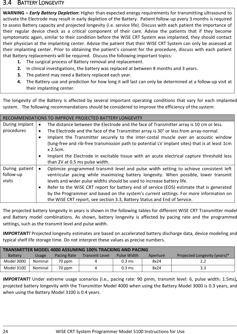    24  WiSE CRT System Programmer Model 5100 Instructions for Use    3.4 BATTERY LONGEVITY WARNING – Early Battery Depletion: Higher than expected energy requirements for transmitting ultrasound to activate the Electrode may result in early depletion of the Battery.  Patient follow-up every 3 months is required to assess Battery capacity and projected longevity (i.e. service life). Discuss with each patient the importance of their  regular  device  check  as  a  critical  component  of  their  care.  Advise  the  patients  that  if  they  become symptomatic again, similar to their condition before the WiSE CRT System was implanted, they should contact their physician at the implanting center. Advise the patient that their WiSE CRT System can only be assessed at their  implanting  center.  Prior  to  obtaining  the patient’s  consent  for  the  procedure,  discuss  with  each  patient that Battery replacements will be required.  Discuss the following important topics: 1. The surgical process of Battery removal and replacement. 2. In clinical investigations, the battery was replaced at between 8 months and 3 years.   3. The patient may need a Battery replaced each year. 4. The Battery use and prediction for how long it will last can only be determined at a follow-up visit at their implanting center.  The  longevity  of  the  Battery  is  affected  by  several  important  operating  conditions  that  vary  for  each  implanted system.   The following recommendations should be considered to improve the efficiency of the system:    RECOMMENDATIONS TO IMPROVE PROJECTED BATTERY LONGEVITY During implant procedures • The distance between the Electrode and the face of Transmitter array is 10 cm or less. • The Electrode and the face of the Transmitter array is 30° or less from array-normal. • Implant  the  Transmitter  securely  to  the  inter-costal  muscle  over  an  acoustic  window (lung-free and rib-free transmission path to potential LV implant sites) that is at least 1cm x 2.5cm. • Implant  the  Electrode  in  excitable  tissue  with  an  acute  electrical  capture  threshold  less than 2V at 0.5 ms pulse width. During  patient follow-up visits • Optimize  programmed  transmit  level  and  pulse  width  setting  to  achieve  consistent  left ventricular  pacing  while  maximizing  battery  longevity.  When  possible,  lower  transmit levels and wider pulse widths should be used to increase battery life. • Refer to the WiSE CRT report for battery end of service (EOS) estimate that is generated by the Programmer and based on the system’s current settings. For more information on the WiSE CRT report, see section 3.3, Battery Status and End of Service.  The projected battery longevity in years is shown in the following tables for different WiSE CRT Transmitter model and  Battery  model  combinations.  As  shown,  battery  longevity  is  affected  by  pacing  rate  and  the  programmed settings, such as the transmit level and pulse width.   IMPORTANT! Projected longevity estimates are based on accelerated battery discharge data, device modeling and typical shelf life storage time. Do not interpret these values as precise numbers. TRANSMITTER MODEL 4000 ASSUMING 100% TRACKING AND PACING  Battery Usage Pacing Rate Transmit Level Pulse Width Aperture Projected Longevity (years)* Model 3000 Nominal 70 ppm 4 0.3 ms 8x24 2.2 Model 3100 Nominal 70 ppm 4 0.3 ms 8x24 3.3  IMPORTANT!  Under  extreme  usage  scenarios  (i.e.,  pacing  rate:  90  pmm,  transmit  level:  6,  pulse  width:  1.5ms), projected battery longevity with the Transmitter Model 4000 when using the Battery Model 3000 is 0.3 years, and when using the Battery Model 3100 is 0.4 years. 