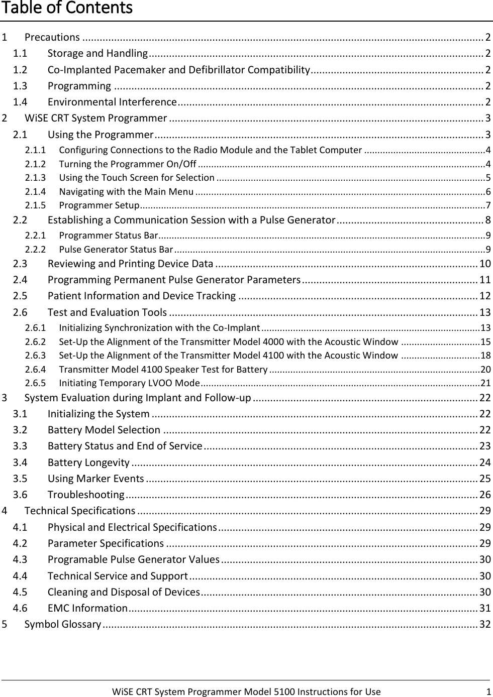      WiSE CRT System Programmer Model 5100 Instructions for Use  1  Table of Contents 1  Precautions ........................................................................................................................................... 2 1.1  Storage and Handling .................................................................................................................... 2 1.2  Co-Implanted Pacemaker and Defibrillator Compatibility ............................................................ 2 1.3  Programming ................................................................................................................................ 2 1.4  Environmental Interference .......................................................................................................... 2 2  WiSE CRT System Programmer ............................................................................................................. 3 2.1  Using the Programmer .................................................................................................................. 3 2.1.1 Configuring Connections to the Radio Module and the Tablet Computer .............................................. 4 2.1.2 Turning the Programmer On/Off ............................................................................................................. 4 2.1.3 Using the Touch Screen for Selection ...................................................................................................... 5 2.1.4 Navigating with the Main Menu .............................................................................................................. 6 2.1.5 Programmer Setup ................................................................................................................................... 7 2.2  Establishing a Communication Session with a Pulse Generator ................................................... 8 2.2.1 Programmer Status Bar............................................................................................................................ 9 2.2.2 Pulse Generator Status Bar ...................................................................................................................... 9 2.3  Reviewing and Printing Device Data ........................................................................................... 10 2.4  Programming Permanent Pulse Generator Parameters ............................................................. 11 2.5  Patient Information and Device Tracking ................................................................................... 12 2.6  Test and Evaluation Tools ........................................................................................................... 13 2.6.1 Initializing Synchronization with the Co-Implant ................................................................................... 13 2.6.2 Set-Up the Alignment of the Transmitter Model 4000 with the Acoustic Window .............................. 15 2.6.3 Set-Up the Alignment of the Transmitter Model 4100 with the Acoustic Window .............................. 18 2.6.4 Transmitter Model 4100 Speaker Test for Battery ................................................................................ 20 2.6.5 Initiating Temporary LVOO Mode .......................................................................................................... 21 3  System Evaluation during Implant and Follow-up .............................................................................. 22 3.1  Initializing the System ................................................................................................................. 22 3.2  Battery Model Selection ............................................................................................................. 22 3.3  Battery Status and End of Service ............................................................................................... 23 3.4  Battery Longevity ........................................................................................................................ 24 3.5  Using Marker Events ................................................................................................................... 25 3.6  Troubleshooting .......................................................................................................................... 26 4  Technical Specifications ...................................................................................................................... 29 4.1  Physical and Electrical Specifications .......................................................................................... 29 4.2  Parameter Specifications ............................................................................................................ 29 4.3  Programable Pulse Generator Values ......................................................................................... 30 4.4  Technical Service and Support .................................................................................................... 30 4.5  Cleaning and Disposal of Devices ................................................................................................ 30 4.6  EMC Information ......................................................................................................................... 31 5  Symbol Glossary .................................................................................................................................. 32     