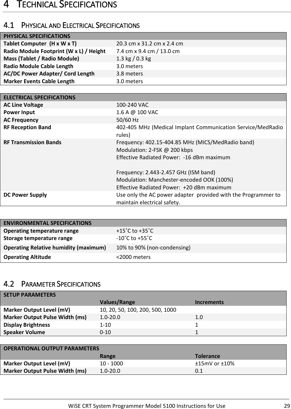     WiSE CRT System Programmer Model 5100 Instructions for Use  29  4 TECHNICAL SPECIFICATIONS 4.1 PHYSICAL AND ELECTRICAL SPECIFICATIONS PHYSICAL SPECIFICATIONS Tablet Computer  (H x W x T) 20.3 cm x 31.2 cm x 2.4 cm Radio Module Footprint (W x L) / Height 7.4 cm x 9.4 cm / 13.0 cm Mass (Tablet / Radio Module) 1.3 kg / 0.3 kg Radio Module Cable Length  3.0 meters AC/DC Power Adapter/ Cord Length 3.8 meters Marker Events Cable Length 3.0 meters  ELECTRICAL SPECIFICATIONS AC Line Voltage 100-240 VAC Power Input 1.6 A @ 100 VAC AC Frequency 50/60 Hz RF Reception Band 402-405 MHz (Medical Implant Communication Service/MedRadio rules) RF Transmission Bands Frequency: 402.15-404.85 MHz (MICS/MedRadio band) Modulation: 2-FSK @ 200 kbps Effective Radiated Power:  -16 dBm maximum  Frequency: 2.443-2.457 GHz (ISM band) Modulation: Manchester-encoded OOK (100%) Effective Radiated Power:  +20 dBm maximum DC Power Supply Use only the AC power adapter  provided with the Programmer to maintain electrical safety.  ENVIRONMENTAL SPECIFICATIONS Operating temperature range +15˚C to +35˚C Storage temperature range -10˚C to +55˚C Operating Relative humidity (maximum) 10% to 90% (non-condensing) Operating Altitude &lt;2000 meters  4.2 PARAMETER SPECIFICATIONS SETUP PARAMETERS   Values/Range Increments Marker Output Level (mV) 10, 20, 50, 100, 200, 500, 1000  Marker Output Pulse Width (ms) 1.0-20.0 1.0 Display Brightness 1-10 1 Speaker Volume 0-10 1  OPERATIONAL OUTPUT PARAMETERS   Range Tolerance Marker Output Level (mV) 10 - 1000 ±15mV or ±10% Marker Output Pulse Width (ms) 1.0-20.0 0.1  