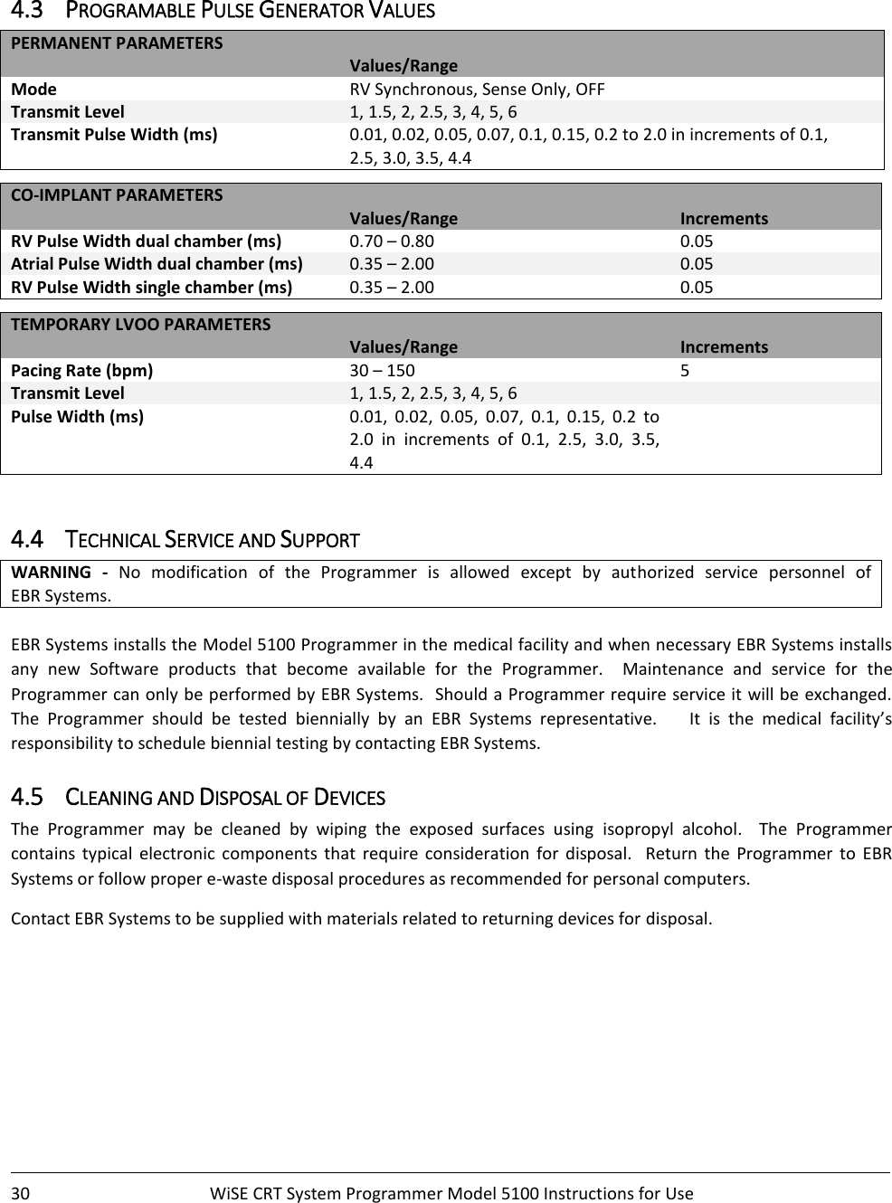    30  WiSE CRT System Programmer Model 5100 Instructions for Use     4.3 PROGRAMABLE PULSE GENERATOR VALUES  PERMANENT PARAMETERS  Values/Range Mode RV Synchronous, Sense Only, OFF Transmit Level 1, 1.5, 2, 2.5, 3, 4, 5, 6 Transmit Pulse Width (ms) 0.01, 0.02, 0.05, 0.07, 0.1, 0.15, 0.2 to 2.0 in increments of 0.1,  2.5, 3.0, 3.5, 4.4  CO-IMPLANT PARAMETERS   Values/Range Increments RV Pulse Width dual chamber (ms) 0.70 – 0.80 0.05 Atrial Pulse Width dual chamber (ms) 0.35 – 2.00 0.05 RV Pulse Width single chamber (ms) 0.35 – 2.00 0.05  TEMPORARY LVOO PARAMETERS     Values/Range Increments Pacing Rate (bpm) 30 – 150 5 Transmit Level 1, 1.5, 2, 2.5, 3, 4, 5, 6  Pulse Width (ms) 0.01,  0.02,  0.05,  0.07,  0.1,  0.15,  0.2  to 2.0  in  increments  of  0.1,  2.5,  3.0,  3.5, 4.4    4.4 TECHNICAL SERVICE AND SUPPORT WARNING -  No  modification  of  the  Programmer  is  allowed  except  by  authorized  service  personnel  of  EBR Systems.  EBR Systems installs the Model 5100 Programmer in the medical facility and when necessary EBR Systems installs any  new  Software  products  that  become  available  for  the  Programmer.    Maintenance  and  service  for  the Programmer can only be performed by EBR Systems.  Should a Programmer require service it  will be exchanged.  The  Programmer  should  be  tested  biennially  by  an  EBR  Systems  representative.        It  is  the  medical  facility’s responsibility to schedule biennial testing by contacting EBR Systems.   4.5 CLEANING AND DISPOSAL OF DEVICES The  Programmer  may  be  cleaned  by  wiping  the  exposed  surfaces  using  isopropyl  alcohol.    The  Programmer contains  typical  electronic  components  that  require  consideration  for  disposal.    Return  the  Programmer  to  EBR Systems or follow proper e-waste disposal procedures as recommended for personal computers. Contact EBR Systems to be supplied with materials related to returning devices for disposal.   