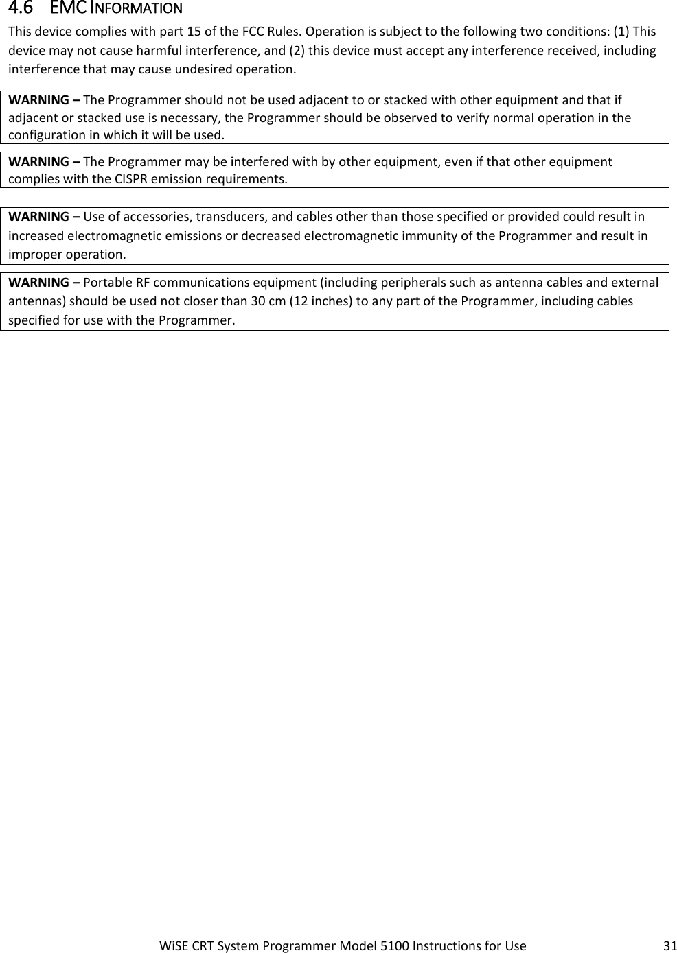     WiSE CRT System Programmer Model 5100 Instructions for Use  31  4.6 EMC INFORMATION This device complies with part 15 of the FCC Rules. Operation is subject to the following two conditions: (1) This device may not cause harmful interference, and (2) this device must accept any interference received, including interference that may cause undesired operation. WARNING – The Programmer should not be used adjacent to or stacked with other equipment and that if adjacent or stacked use is necessary, the Programmer should be observed to verify normal operation in the configuration in which it will be used.  WARNING – The Programmer may be interfered with by other equipment, even if that other equipment complies with the CISPR emission requirements.   WARNING – Use of accessories, transducers, and cables other than those specified or provided could result in increased electromagnetic emissions or decreased electromagnetic immunity of the Programmer and result in improper operation.   WARNING – Portable RF communications equipment (including peripherals such as antenna cables and external antennas) should be used not closer than 30 cm (12 inches) to any part of the Programmer, including cables specified for use with the Programmer.      