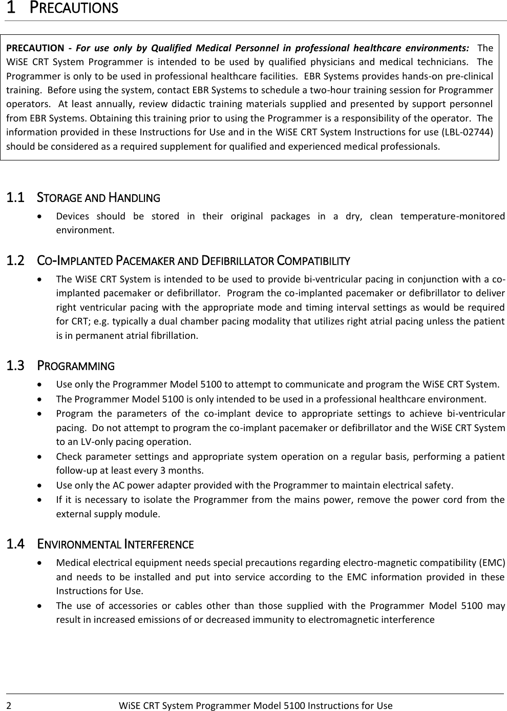    2  WiSE CRT System Programmer Model 5100 Instructions for Use    1 PRECAUTIONS PRECAUTION  -  For  use  only  by  Qualified  Medical  Personnel  in  professional  healthcare  environments:    The WiSE  CRT  System  Programmer  is  intended  to  be  used  by  qualified  physicians  and  medical  technicians.    The Programmer is only to be used in professional healthcare facilities.  EBR Systems provides hands-on pre-clinical training.  Before using the system, contact EBR Systems to schedule a two-hour training session for Programmer operators.   At least annually,  review  didactic  training materials  supplied  and  presented by support  personnel from EBR Systems. Obtaining this training prior to using the Programmer is a responsibility of the operator.  The information provided in these Instructions for Use and in the WiSE CRT System Instructions for use (LBL-02744) should be considered as a required supplement for qualified and experienced medical professionals.  1.1 STORAGE AND HANDLING • Devices  should  be  stored  in  their  original  packages  in  a  dry,  clean  temperature-monitored environment. 1.2 CO-IMPLANTED PACEMAKER AND DEFIBRILLATOR COMPATIBILITY  • The WiSE CRT System is intended to be used to provide bi-ventricular pacing in conjunction with a co-implanted pacemaker or defibrillator.  Program the co-implanted pacemaker or defibrillator to deliver right ventricular pacing with the appropriate mode and timing interval settings as would be required for CRT; e.g. typically a dual chamber pacing modality that utilizes right atrial pacing unless the patient is in permanent atrial fibrillation.  1.3 PROGRAMMING • Use only the Programmer Model 5100 to attempt to communicate and program the WiSE CRT System. • The Programmer Model 5100 is only intended to be used in a professional healthcare environment.   • Program  the  parameters  of  the  co-implant  device  to  appropriate  settings  to  achieve  bi-ventricular pacing.  Do not attempt to program the co-implant pacemaker or defibrillator and the WiSE CRT System to an LV-only pacing operation.  • Check parameter  settings  and  appropriate system  operation  on  a  regular  basis, performing  a  patient follow-up at least every 3 months. • Use only the AC power adapter provided with the Programmer to maintain electrical safety. • If it is necessary to isolate the Programmer from the mains power, remove the power cord from  the external supply module. 1.4 ENVIRONMENTAL INTERFERENCE • Medical electrical equipment needs special precautions regarding electro-magnetic compatibility (EMC) and  needs  to  be  installed  and  put  into  service  according  to  the  EMC  information  provided  in  these Instructions for Use. • The  use  of  accessories  or  cables  other  than  those  supplied  with  the  Programmer  Model  5100  may result in increased emissions of or decreased immunity to electromagnetic interference  