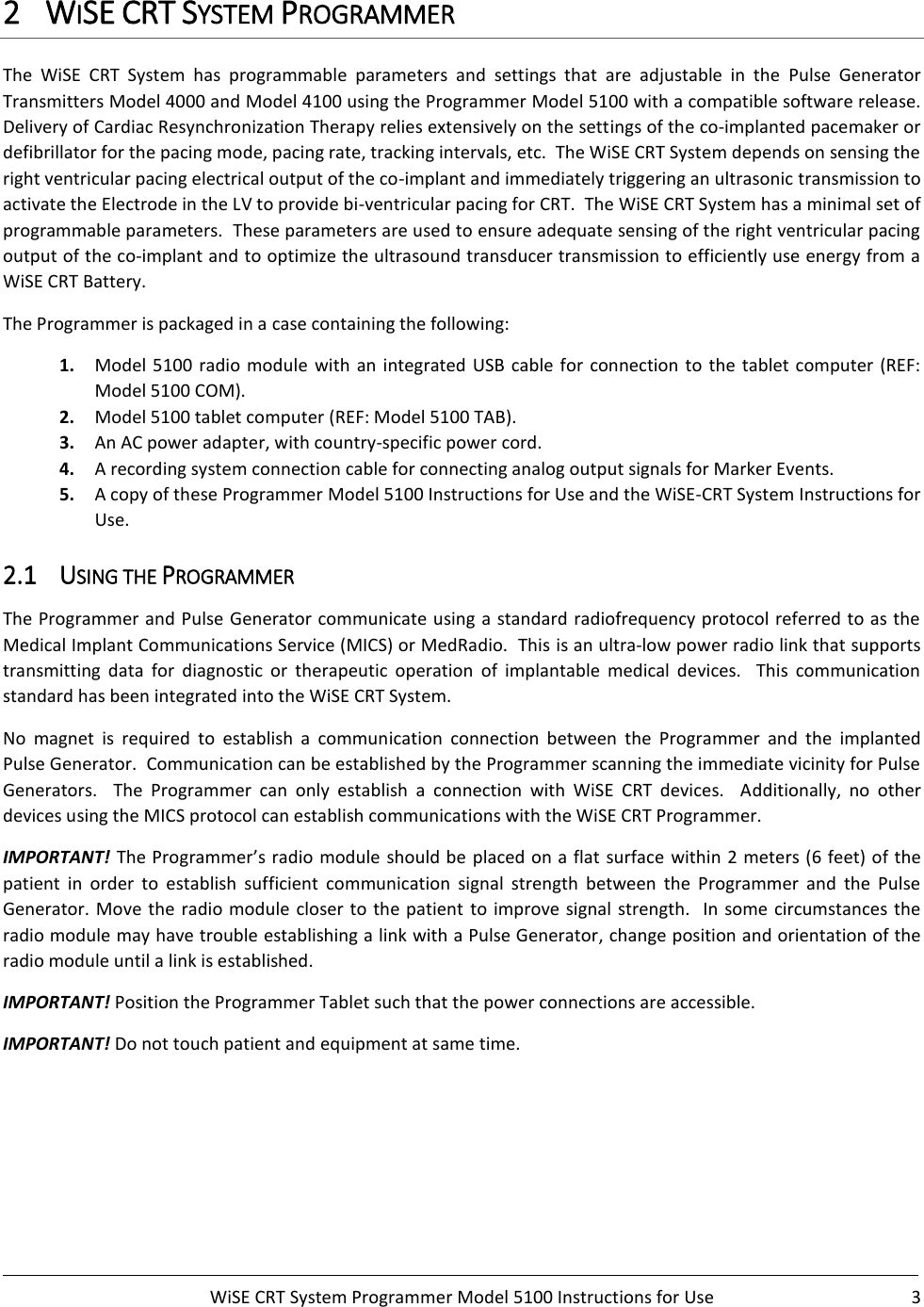     WiSE CRT System Programmer Model 5100 Instructions for Use  3  2 WISE CRT SYSTEM PROGRAMMER The  WiSE  CRT  System  has  programmable  parameters  and  settings  that  are  adjustable  in  the  Pulse  Generator Transmitters Model 4000 and Model 4100 using the Programmer Model 5100 with a compatible software release.   Delivery of Cardiac Resynchronization Therapy relies extensively on the settings of the co-implanted pacemaker or defibrillator for the pacing mode, pacing rate, tracking intervals, etc.  The WiSE CRT System depends on sensing the right ventricular pacing electrical output of the co-implant and immediately triggering an ultrasonic transmission to activate the Electrode in the LV to provide bi-ventricular pacing for CRT.  The WiSE CRT System has a minimal set of programmable parameters.  These parameters are used to ensure adequate sensing of the right ventricular pacing output of the co-implant and to optimize the ultrasound transducer transmission to efficiently use energy from a WiSE CRT Battery.  The Programmer is packaged in a case containing the following: 1. Model 5100 radio module  with an integrated USB cable for connection to the tablet computer (REF: Model 5100 COM). 2. Model 5100 tablet computer (REF: Model 5100 TAB). 3. An AC power adapter, with country-specific power cord. 4. A recording system connection cable for connecting analog output signals for Marker Events. 5. A copy of these Programmer Model 5100 Instructions for Use and the WiSE-CRT System Instructions for Use. 2.1 USING THE PROGRAMMER The Programmer and Pulse Generator communicate using a standard radiofrequency protocol referred to as the Medical Implant Communications Service (MICS) or MedRadio.  This is an ultra-low power radio link that supports transmitting  data  for  diagnostic  or  therapeutic  operation  of  implantable  medical  devices.    This  communication standard has been integrated into the WiSE CRT System. No  magnet  is  required  to  establish  a  communication  connection  between  the  Programmer  and  the  implanted Pulse Generator.  Communication can be established by the Programmer scanning the immediate vicinity for Pulse Generators.    The  Programmer  can  only  establish  a  connection  with  WiSE  CRT  devices.    Additionally,  no  other devices using the MICS protocol can establish communications with the WiSE CRT Programmer.   IMPORTANT!  The Programmer’s radio module should be placed on a flat surface within 2 meters (6 feet) of the patient  in  order  to  establish  sufficient  communication  signal  strength  between  the  Programmer  and  the  Pulse Generator. Move the radio module closer to  the patient  to improve signal strength.   In  some circumstances the radio module may have trouble establishing a link with a Pulse Generator, change position and orientation of the radio module until a link is established.   IMPORTANT! Position the Programmer Tablet such that the power connections are accessible.   IMPORTANT! Do not touch patient and equipment at same time.       