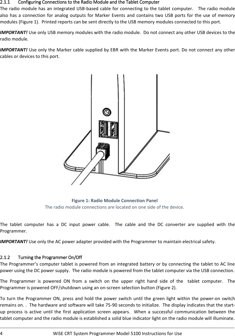    4  WiSE CRT System Programmer Model 5100 Instructions for Use    2.1.1 Configuring Connections to the Radio Module and the Tablet Computer  The radio  module has an integrated USB-based cable for connecting to the tablet computer.   The radio  module also has a connection  for  analog  outputs  for  Marker  Events and  contains  two  USB  ports  for  the  use  of  memory modules (Figure 1).  Printed reports can be sent directly to the USB memory modules connected to this port.   IMPORTANT! Use only USB memory modules with the radio module.  Do not connect any other USB devices to the radio module.  IMPORTANT! Use only the Marker cable supplied by EBR with the Marker Events port. Do not connect any other cables or devices to this port.     Figure 1: Radio Module Connection Panel The radio module connections are located on one side of the device.  The  tablet  computer  has  a  DC  input  power  cable.  The  cable  and  the  DC  converter  are  supplied  with  the Programmer. IMPORTANT! Use only the AC power adapter provided with the Programmer to maintain electrical safety. 2.1.2 Turning the Programmer On/Off The Programmer’s computer tablet is powered from an integrated battery or by connecting the tablet to AC line power using the DC power supply.  The radio module is powered from the tablet computer via the USB connection. The  Programmer  is  powered  ON  from  a  switch  on  the  upper  right  hand  side  of  the    tablet  computer.    The Programmer is powered OFF/shutdown using an on-screen selection button (Figure 2).   To turn  the  Programmer  ON, press and hold  the power  switch  until  the  green light  within  the  power-on  switch remains on. .  The hardware and software will take 75-90 seconds to initialize.  The display indicates that the start-up  process  is  active  until  the  first  application  screen  appears.  When  a  successful  communication  between  the tablet computer and the radio module is established a solid blue indicator light on the radio module will illuminate. 