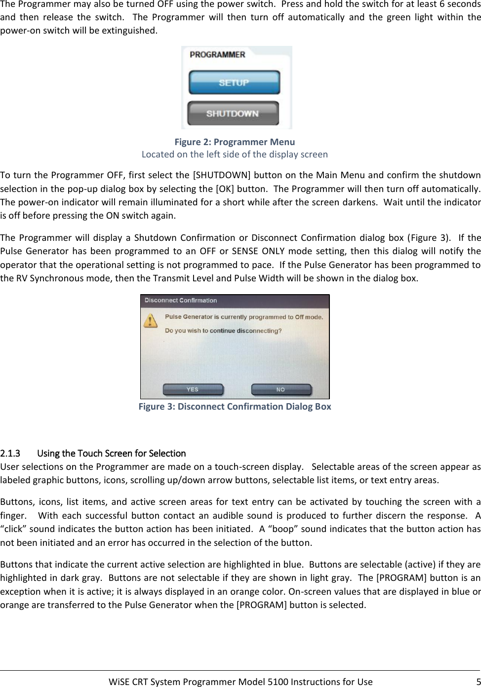     WiSE CRT System Programmer Model 5100 Instructions for Use  5  The Programmer may also be turned OFF using the power switch.  Press and hold the switch for at least 6 seconds and  then  release  the  switch.    The  Programmer  will  then  turn  off  automatically  and  the  green  light  within  the power-on switch will be extinguished.       Figure 2: Programmer Menu Located on the left side of the display screen To turn the Programmer OFF, first select the [SHUTDOWN] button on the Main Menu and confirm the shutdown selection in the pop-up dialog box by selecting the [OK] button.  The Programmer will then turn off automatically. The power-on indicator will remain illuminated for a short while after the screen darkens.  Wait until the indicator is off before pressing the ON switch again. The  Programmer  will  display  a  Shutdown  Confirmation  or Disconnect  Confirmation  dialog  box  (Figure  3).    If the Pulse  Generator  has  been  programmed  to  an  OFF  or  SENSE  ONLY  mode  setting,  then  this  dialog will  notify  the operator that the operational setting is not programmed to pace.  If the Pulse Generator has been programmed to the RV Synchronous mode, then the Transmit Level and Pulse Width will be shown in the dialog box.  Figure 3: Disconnect Confirmation Dialog Box  2.1.3 Using the Touch Screen for Selection User selections on the Programmer are made on a touch-screen display.   Selectable areas of the screen appear as labeled graphic buttons, icons, scrolling up/down arrow buttons, selectable list items, or text entry areas. Buttons,  icons,  list  items,  and  active  screen  areas  for  text  entry  can  be activated  by  touching  the  screen  with  a finger.      With  each  successful  button  contact  an  audible  sound  is  produced  to  further  discern  the  response.    A “click” sound indicates the button action has been initiated.  A “boop” sound indicates that the button action has not been initiated and an error has occurred in the selection of the button. Buttons that indicate the current active selection are highlighted in blue.  Buttons are selectable (active) if they are highlighted in dark gray.  Buttons are not selectable if they are shown in light gray.  The [PROGRAM] button is an exception when it is active; it is always displayed in an orange color. On-screen values that are displayed in blue or orange are transferred to the Pulse Generator when the [PROGRAM] button is selected. 