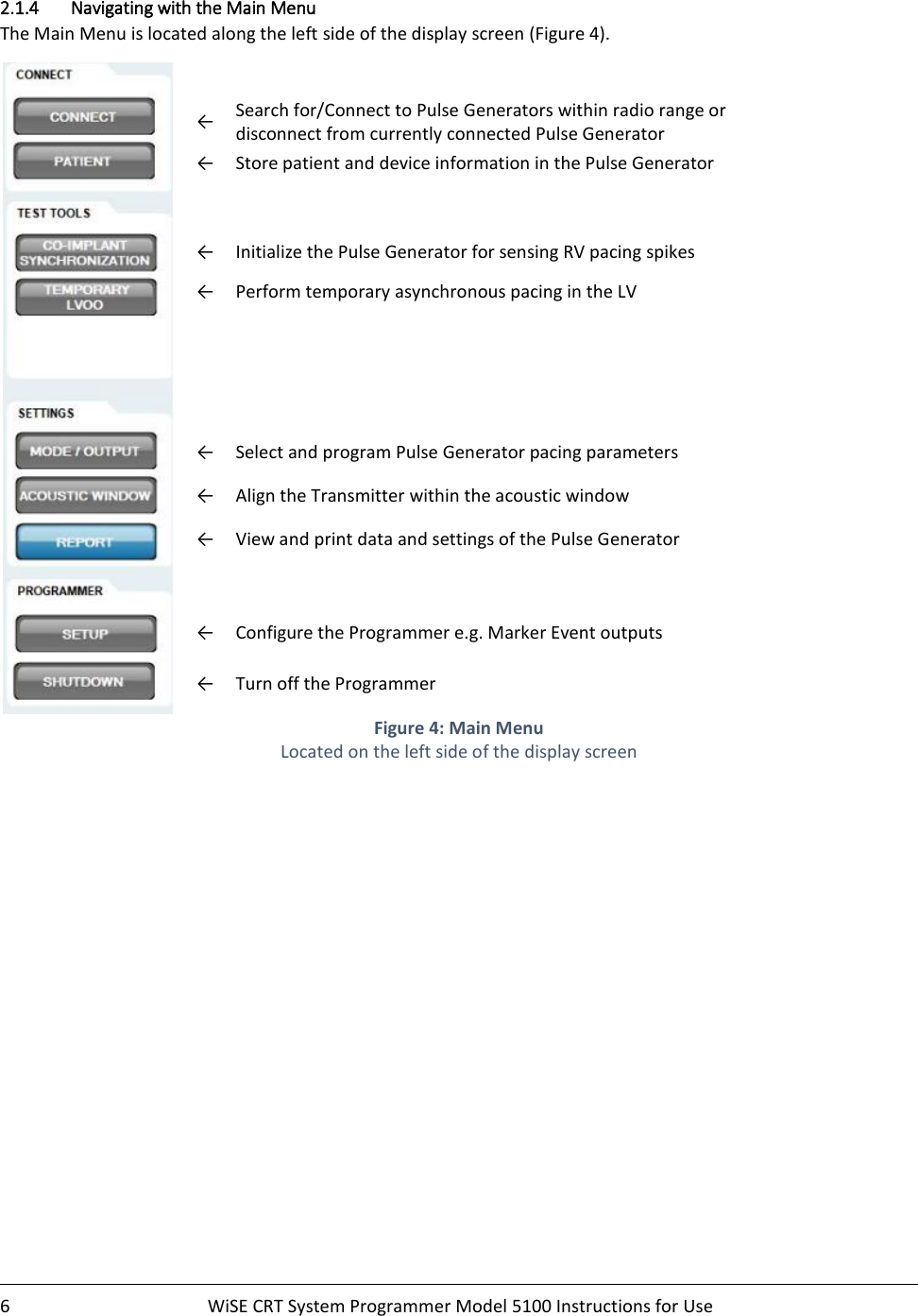    6  WiSE CRT System Programmer Model 5100 Instructions for Use    2.1.4 Navigating with the Main Menu The Main Menu is located along the left side of the display screen (Figure 4).     ← Search for/Connect to Pulse Generators within radio range or disconnect from currently connected Pulse Generator ← Store patient and device information in the Pulse Generator   ← Initialize the Pulse Generator for sensing RV pacing spikes  ← Perform temporary asynchronous pacing in the LV   ← Select and program Pulse Generator pacing parameters ← Align the Transmitter within the acoustic window  ← View and print data and settings of the Pulse Generator   ← Configure the Programmer e.g. Marker Event outputs ← Turn off the Programmer  Figure 4: Main Menu Located on the left side of the display screen  