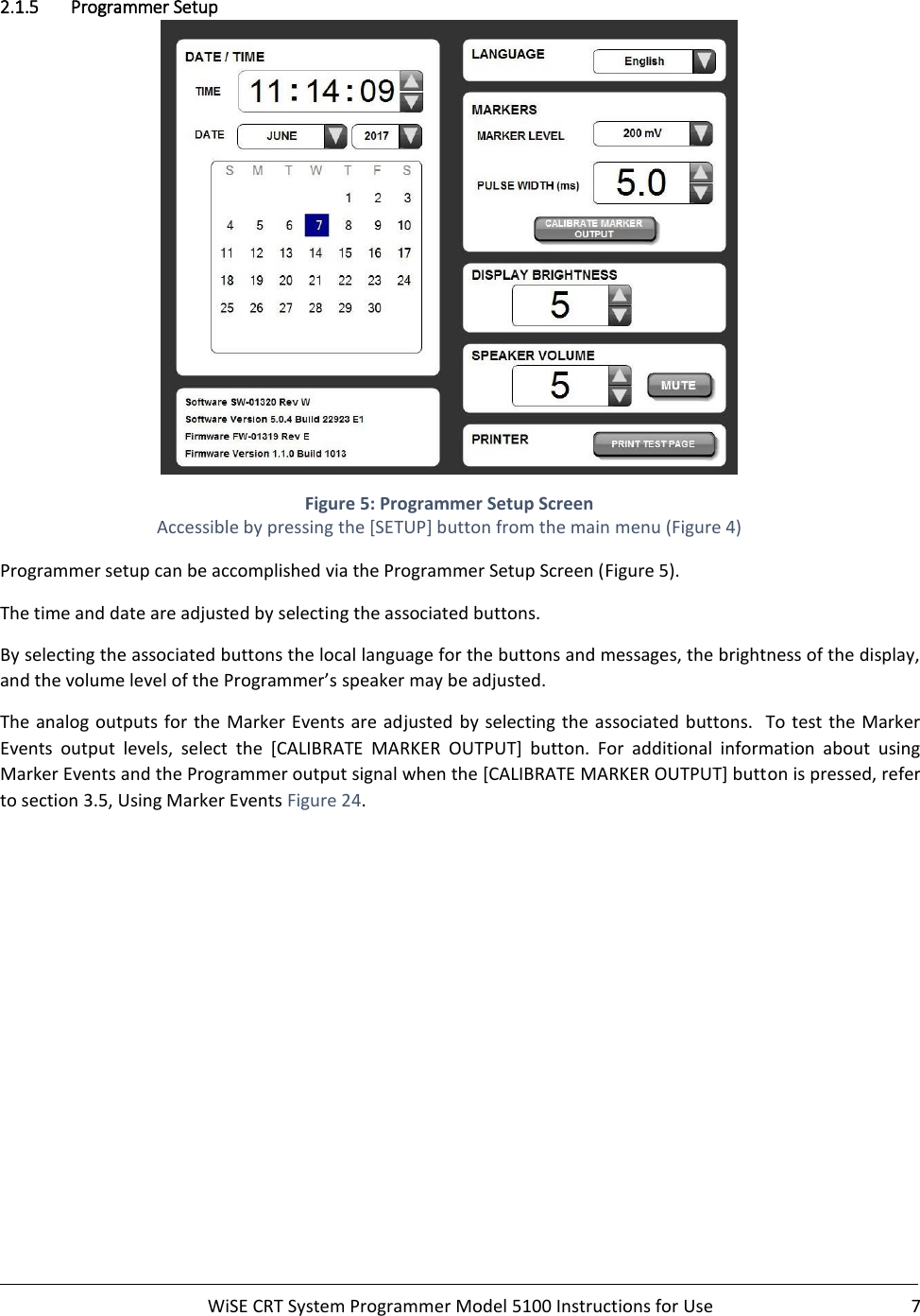     WiSE CRT System Programmer Model 5100 Instructions for Use  7  2.1.5 Programmer Setup  Figure 5: Programmer Setup Screen Accessible by pressing the [SETUP] button from the main menu (Figure 4) Programmer setup can be accomplished via the Programmer Setup Screen (Figure 5). The time and date are adjusted by selecting the associated buttons. By selecting the associated buttons the local language for the buttons and messages, the brightness of the display, and the volume level of the Programmer’s speaker may be adjusted. The analog outputs for the  Marker  Events are adjusted by selecting the associated buttons.  To test the  Marker Events  output  levels,  select  the  [CALIBRATE  MARKER  OUTPUT]  button.  For  additional  information  about  using Marker Events and the Programmer output signal when the [CALIBRATE MARKER OUTPUT] button is pressed, refer to section 3.5, Using Marker Events Figure 24.    