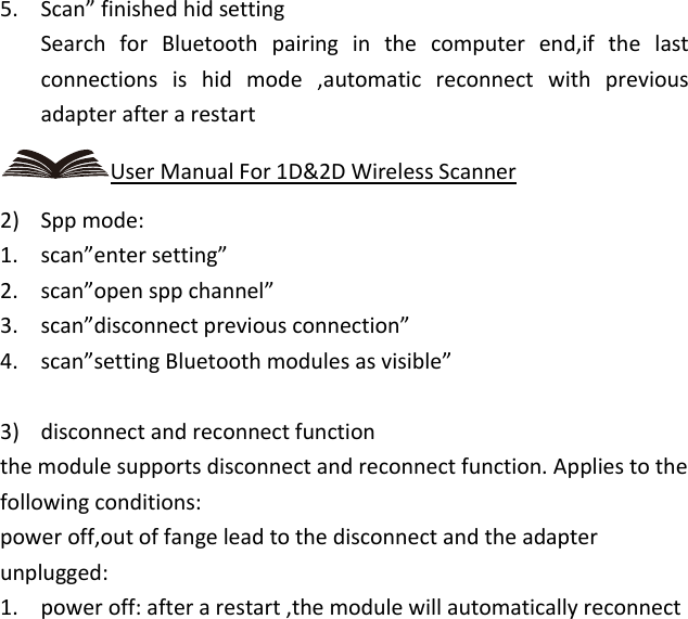   5. Scan” finished hid setting Search  for  Bluetooth  pairing  in  the  computer  end,if  the  last connections  is  hid  mode  ,automatic  reconnect  with  previous adapter after a restart User Manual For 1D&amp;2D Wireless Scanner 2) Spp mode: 1. scan”enter setting” 2. scan”open spp channel” 3. scan”disconnect previous connection” 4. scan”setting Bluetooth modules as visible”  3) disconnect and reconnect function the module supports disconnect and reconnect function. Applies to the following conditions: power off,out of fange lead to the disconnect and the adapter unplugged: 1. power off: after a restart ,the module will automatically reconnect 