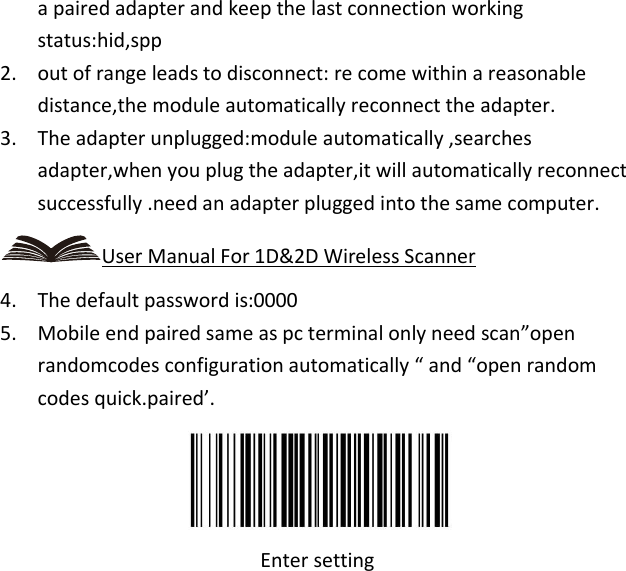   a paired adapter and keep the last connection working status:hid,spp 2. out of range leads to disconnect: re come within a reasonable distance,the module automatically reconnect the adapter. 3. The adapter unplugged:module automatically ,searches adapter,when you plug the adapter,it will automatically reconnect successfully .need an adapter plugged into the same computer. User Manual For 1D&amp;2D Wireless Scanner 4. The default password is:0000 5. Mobile end paired same as pc terminal only need scan”open randomcodes configuration automatically “ and “open random codes quick.paired’.  Enter setting 