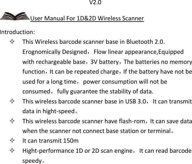                               V2.0 User Manual For 1D&amp;2D Wireless Scanner Introduction:  This Wireless barcode scanner base in Bluetooth 2.0. Erognomically Designed，Flow linear appearance,Equipped with rechargeable base，3V battery，The batteries no memory function，It can be repeated charge，If the battery have not be used for a long time，power consumption will not be consumed，fully guarantee the stability of data.  This wireless barcode scanner base in USB 3.0，It can transmit data in hight-speed。  This wireless barcode scanner have flash-rom，It can save data when the scanner not connect base station or terminal。  It can transmit 150m  Hight-performance 1D or 2D scan engine，It can read barcode speedy。 