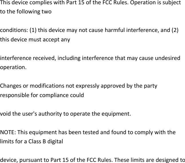   This device complies with Part 15 of the FCC Rules. Operation is subject to the following two  conditions: (1) this device may not cause harmful interference, and (2) this device must accept any  interference received, including interference that may cause undesired operation.  Changes or modifications not expressly approved by the party responsible for compliance could  void the user&apos;s authority to operate the equipment.  NOTE: This equipment has been tested and found to comply with the limits for a Class B digital  device, pursuant to Part 15 of the FCC Rules. These limits are designed to 