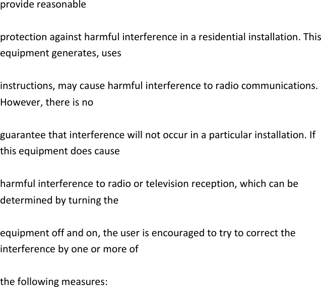   provide reasonable  protection against harmful interference in a residential installation. This equipment generates, uses  instructions, may cause harmful interference to radio communications. However, there is no  guarantee that interference will not occur in a particular installation. If this equipment does cause  harmful interference to radio or television reception, which can be determined by turning the  equipment off and on, the user is encouraged to try to correct the interference by one or more of  the following measures: 