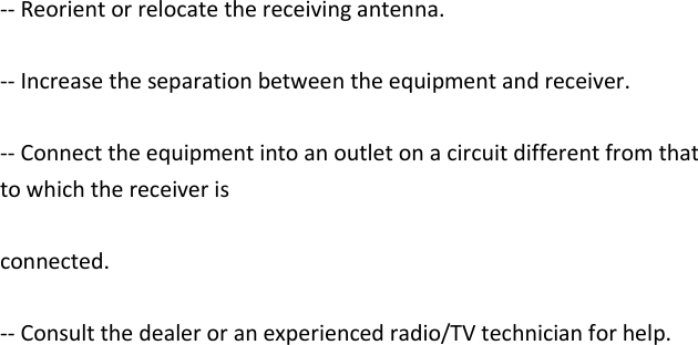    -- Reorient or relocate the receiving antenna.  -- Increase the separation between the equipment and receiver.  -- Connect the equipment into an outlet on a circuit different from that to which the receiver is  connected.  -- Consult the dealer or an experienced radio/TV technician for help.   