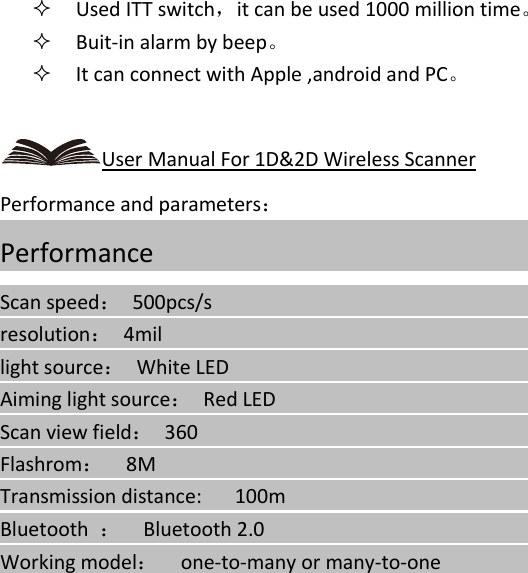    Used ITT switch，it can be used 1000 million time。  Buit-in alarm by beep。  It can connect with Apple ,android and PC。  User Manual For 1D&amp;2D Wireless Scanner Performance and parameters： Performance                                                                                           Scan speed： 500pcs/s                                                                               resolution： 4mil                                                                         light source：  White LED                                                                                  Aiming light source：  Red LED                                                                                  Scan view field： 360                                                                              Flashrom：  8M                                                                                       Transmission distance:      100m                                                                                    Bluetooth  ：  Bluetooth 2.0                                                                                Working model：  one-to-many or many-to-one                                                                           