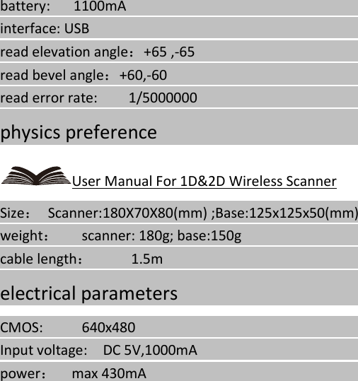   battery:   1100mA                                                                                    interface: USB                                                                    read elevation angle：+65 ,-65                                                                                 read bevel angle：+60,-60                                                                                   read error rate:    1/5000000                                                                                   physics preference                                                                                                                                               User Manual For 1D&amp;2D Wireless Scanner Size：  Scanner:180X70X80(mm) ;Base:125x125x50(mm)                                                           weight：   scanner: 180g; base:150g                                                                                        cable length：     1.5m                                                                       electrical parameters                                                                                                                                             CMOS:     640x480                                                                            Input voltage:  DC 5V,1000mA                                                                                power：  max 430mA                                                                                        