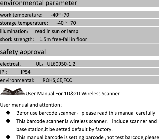   environmental parameter                                                                        work temperature:      -40~+70                                                                               storage temperature:      -40 ~+70                                                                             illumination： read in sun or lamp                                                                   shork strength:    1.5m free-fall in floor                                                                                                                                       safety approval                                                                     electrcal：    UL，UL60950-1,2                                                                  IP :     IP54                                                                                       environmental:   ROHS,CE,FCC                                                                                User Manual For 1D&amp;2D Wireless Scanner User manual and attention：  Befor use barcode scanner，please read this manual carefully  This barcode scanner is wireless scanner，include scanner and base station,it be setted default by factory。  This manual barcode is setting barcode ,not test barcode,please   