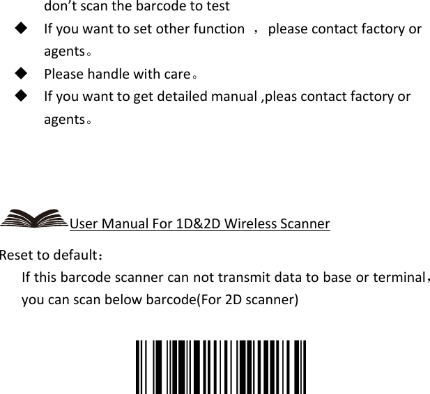   don’t scan the barcode to test  If you want to set other function  ，please contact factory or agents。  Please handle with care。  If you want to get detailed manual ,pleas contact factory or agents。    User Manual For 1D&amp;2D Wireless Scanner Reset to default：    If this barcode scanner can not transmit data to base or terminal，you can scan below barcode(For 2D scanner)   